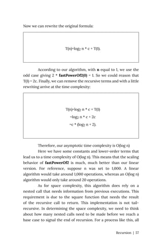 Now we can rewrite the original formula:
T(n)=log2 n * c + T(1).
According to our algorithm, with n equal to 1, we use the
odd case giving 2 * fastPowerOf2(0) = 1. So we could reason that
T(1) = 2c. Finally, we can remove the recursive terms and with a little
rewriting arrive at the time complexity:
T(n)=log2 n * c + T(1)
=log2 n * c + 2c
=c * (log2 n + 2).
Therefore, our asymptotic time complexity is O(log n)
Here we have some constants and lower-order terms that
lead us to a time complexity of O(log n). This means that the scaling
behavior of fastPowerOf2 is much, much better than our linear
version. For reference, suppose n was set to 1,000. A linear
algorithm would take around 1,000 operations, whereas an O(log n)
algorithm would only take around 20 operations.
As for space complexity, this algorithm does rely on a
nested call that needs information from previous executions. This
requirement is due to the square function that needs the result
of the recursive call to return. This implementation is not tail-
recursive. In determining the space complexity, we need to think
about how many nested calls need to be made before we reach a
base case to signal the end of recursion. For a process like this, all
Recursion | 57
 