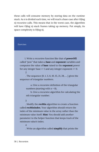 these calls will consume memory by storing data on the runtime
stack. As n is divided each time, we will reach a base case after O(log
n) recursive calls. This means that in the worst case, the algorithm
will have O(log n) stack frames taking up memory. Put simply, its
space complexity is O(log n).
Exercises
1. Write a recursive function like that of powerOf2
called “pow” that takes a base and exponent variables and
computes the value of base raised to the exponent power
for any integer base >= 1 and any integer exponent >= 0.
2
. The sequence {0, 1, 3, 6, 10, 15, 21, 28, … } gives the
sequence of triangular numbers.
a. Give a recursive definition of the triangular
numbers (starting with n = 0).
b. Give a recursive algorithm for calculating the
nth triangular number.
3
. Modify the recMin algorithm to create a function
called recMinIndex. Your algorithm should return the
index of the minimum value in the array rather than the
minimum value itself. Hint: You should add another
parameter to the helper function that keeps track of the
minimum value’s index.
4
. Write an algorithm called simplify that prints the
58 | Recursion
 