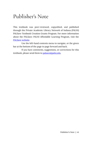 Publisher's Note
This textbook was peer-reviewed, copyedited, and published
through the Private Academic Library Network of Indiana (PALNI)
PALSave Textbook Creation Grants Program. For more information
about the PALSave: PALNI Affordable Learning Program, visit the
PALSave website.
Use the left-hand contents menu to navigate, or the green
bar at the bottom of the page to page forward and back.
If you have comments, suggestions, or corrections for this
textbook, please send them to palsave@palni.edu.
Publisher's Note | vii
 