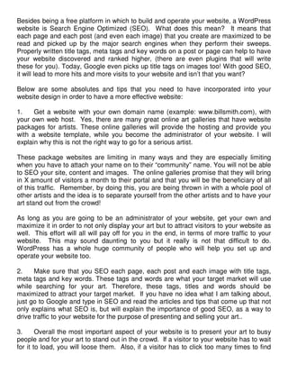 Besides being a free platform in which to build and operate your website, a WordPress
website is Search Engine Optimized (SEO). What does this mean? It means that
each page and each post (and even each image) that you create are maximized to be
read and picked up by the major search engines when they perform their sweeps.
Properly written title tags, meta tags and key words on a post or page can help to have
your website discovered and ranked higher, (there are even plugins that will write
these for you). Today, Google even picks up title tags on images too! With good SEO,
it will lead to more hits and more visits to your website and isn’t that you want?

Below are some absolutes and tips that you need to have incorporated into your
website design in order to have a more effective website:

1.    Get a website with your own domain name (example: www.billsmith.com), with
your own web host. Yes, there are many great online art galleries that have website
packages for artists. These online galleries will provide the hosting and provide you
with a website template, while you become the administrator of your website. I will
explain why this is not the right way to go for a serious artist.

These package websites are limiting in many ways and they are especially limiting
when you have to attach your name on to their “community” name. You will not be able
to SEO your site, content and images. The online galleries promise that they will bring
in X amount of visitors a month to their portal and that you will be the beneficiary of all
of this traffic. Remember, by doing this, you are being thrown in with a whole pool of
other artists and the idea is to separate yourself from the other artists and to have your
art stand out from the crowd!

As long as you are going to be an administrator of your website, get your own and
maximize it in order to not only display your art but to attract visitors to your website as
well. This effort will all will pay off for you in the end, in terms of more traffic to your
website. This may sound daunting to you but it really is not that difficult to do.
WordPress has a whole huge community of people who will help you set up and
operate your website too.

2.     Make sure that you SEO each page, each post and each image with title tags,
meta tags and key words. These tags and words are what your target market will use
while searching for your art. Therefore, these tags, titles and words should be
maximized to attract your target market. If you have no idea what I am talking about,
just go to Google and type in SEO and read the articles and tips that come up that not
only explains what SEO is, but will explain the importance of good SEO, as a way to
drive traffic to your website for the purpose of presenting and selling your art..

3.      Overall the most important aspect of your website is to present your art to busy
people and for your art to stand out in the crowd. If a visitor to your website has to wait
for it to load, you will loose them. Also, if a visitor has to click too many times to find
 