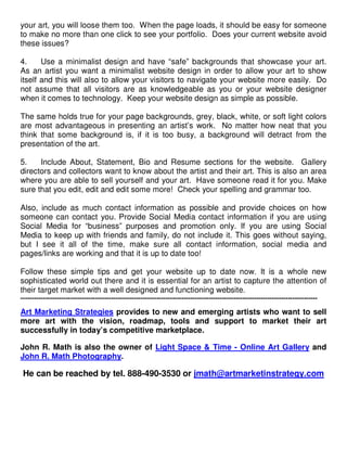 your art, you will loose them too. When the page loads, it should be easy for someone
to make no more than one click to see your portfolio. Does your current website avoid
these issues?

4.     Use a minimalist design and have “safe” backgrounds that showcase your art.
As an artist you want a minimalist website design in order to allow your art to show
itself and this will also to allow your visitors to navigate your website more easily. Do
not assume that all visitors are as knowledgeable as you or your website designer
when it comes to technology. Keep your website design as simple as possible.

The same holds true for your page backgrounds, grey, black, white, or soft light colors
are most advantageous in presenting an artist’s work. No matter how neat that you
think that some background is, if it is too busy, a background will detract from the
presentation of the art.

5.    Include About, Statement, Bio and Resume sections for the website. Gallery
directors and collectors want to know about the artist and their art. This is also an area
where you are able to sell yourself and your art. Have someone read it for you. Make
sure that you edit, edit and edit some more! Check your spelling and grammar too.

Also, include as much contact information as possible and provide choices on how
someone can contact you. Provide Social Media contact information if you are using
Social Media for “business” purposes and promotion only. If you are using Social
Media to keep up with friends and family, do not include it. This goes without saying,
but I see it all of the time, make sure all contact information, social media and
pages/links are working and that it is up to date too!

Follow these simple tips and get your website up to date now. It is a whole new
sophisticated world out there and it is essential for an artist to capture the attention of
their target market with a well designed and functioning website.
-----------------------------------------------------------------------------------------------------------------------------------

Art Marketing Strategies provides to new and emerging artists who want to sell
more art with the vision, roadmap, tools and support to market their art
successfully in today’s competitive marketplace.

John R. Math is also the owner of Light Space & Time - Online Art Gallery and
John R. Math Photography.

 He can be reached by tel. 888-490-3530 or jmath@artmarketinstrategy.com
 