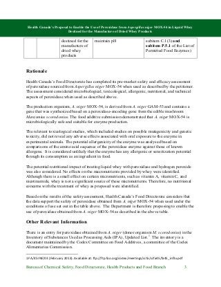 Health Canada’s Proposal to Enable the Use of Peroxidase from Aspergillus niger MOX-54 in Liquid Whey
Destined for the Manufacture of Dried Whey Products
Bureau of Chemical Safety, Food Directorate, Health Products and Food Branch 3
destined for the
manufacture of
dried whey
products
maintain pH subitem C.1(3) and
subitem P.5.1 of the List of
Permitted Food Enzymes)
Rationale
Health Canada’s Food Directorate has completed its pre-market safety and efficacy assessment
of peroxidase sourced from Aspergillus niger MOX-54 when used as described by the petitioner.
The assessment considered microbiological, toxicological, allergenic, nutritional, and technical
aspects of peroxidase when used as described above.
The production organism, A. niger MOX-54, is derived from A. niger GAM-53 and contains a
gene that was synthesized based on a peroxidase-encoding gene from the edible mushroom
Marasmius scorodonius. The food additive submission demonstrated that A. niger MOX-54 is
microbiologically safe and suitable for enzyme production.
The relevant toxicological studies, which included studies on possible mutagenicity and genetic
toxicity, did not reveal any adverse effects associated with oral exposure to the enzyme in
experimental animals. The potential allergenicity of the enzyme was analysed based on
comparisons of the amino acid sequence of the peroxidase enzyme against those of known
allergens. It is considered unlikely that the enzyme has any allergenic or sensitization potential
through its consumption as an ingredient in food.
The potential nutritional impact of treating liquid whey with peroxidase and hydrogen peroxide
was also considered. No effects on the macronutrients provided by whey were identified.
Although there is a small effect on certain micronutrients, such as vitamin A, vitamin C, and
nicotinamide, whey is not a significant source of these micronutrients. Therefore, no nutritional
concerns with the treatment of whey as proposed were identified.
Based on the results of the safety assessment, Health Canada’s Food Directorate considers that
the data support the safety of peroxidase obtained from A. niger MOX-54 when used under the
conditions of use set out in the table above. The Department is therefore proposing to enable the
use of peroxidase obtained from A. niger MOX-54 as described in the above table.
Other Relevant Information
There is an entry for peroxidase obtained from A. niger (donor organism M. scorodonius) in the
Inventory of Substances Used as Processing Aids (IPA), Updated List.1
The inventory is a
document maintained by the Codex Committee on Food Additives, a committee of the Codex
Alimentarius Commission.
1 FA/45 INF/03 (February 2013). Available at: ftp://ftp.fao.org/codex/meetings/ccfa/ccfa45/fa45_inf3x.pdf
 