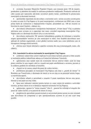 Proiect de planificare strategică a municipiului Cluj-Napoca 2014-2020

-Turism-

 existența Asociației Meșterilor Populari Clujeni, care reunește peste 180 de meșteri,
producători și păstrători de tradiții în realizarea produselor tradiționale. Produsele realizate de
către aceștia pot reprezenta adevărate suveniruri pentru turiști, contribuind la promovarea
municipiul ca destinație turistică;
 oportunități importante de dezvoltare a turismului activ: turism ecvestru (există peste
6 centre ecvestre în Cluj-Napoca și în jurul municipiului), cicloturism (un ONG care a creat
prima hartă de cicloturism a împrejurimilor Clujului, prezentând cca. 100 de excursii cu
bicicleta în zona Clujului), cățărare etc.;
 dezvoltarea infrastructurii Aeroportului Internațional „Avram Iancu” Cluj va permite
aterizarea unor avioane cu o capacitate mai mare, crescând importanța municipiului ClujNapoca atât ca o destinație de afaceri cât și ca una turistică;
 dezvoltarea mijloacelor TIC permite îmbunătățirea gradului de informare a turiștilor
asupra oportunităților turistice pe care municipiul le oferă. Este fezabilă dezvoltarea unor
aplicații de realitate augmentată, a unor ghiduri turistice audio sau a unor platforme care să
încorporeze întreaga ofertă turistică;
 oferirea unor funcții alternative spațiilor existente din oraș (cinematografe, teatre, alte
clădiri);
II.4. Amenințări la adresa turismului în municipiului Cluj-Napoca
 colaborare redusă între actorii implicați în activitatea turistică, precum și între aceștia
și instituțiile publice (identificate adesea cu Centrul de Informare Turistică);
 aglomerarea unui număr mare de evenimente într-un interval relativ scurt de timp
poate contribui în sens negativ atât la o reușită mai puțin satisfăcătoare a acestora, precum și
la scăderea gradului de satisfacție al turiștilor;
 clujenii nu își cunosc orașul din punct de vedere turistic;
 proliferarea percepției că municipiul Cluj-Napoca este doar o „poartă de intrare” în
România sau Transilvania, o destinație de tranzit și nu un oraș cu un potențial turistic bogat,
ce merită descoperit;
 dezvoltarea urbană și periurbană a orașului îl poate transforma într-un oraș pavat,
betonat și mai puțin un oraș verde;
 lipsa unor indicatori statistici pentru turism și a unui sistem de urmărire a activității
turistice, pe baza cărora să se evidențieze impactul turismului în Cluj Napoca;
 aglomerație, zgomot în ”inima orașului” (km 0 – punctul de referință al orașului din
punct de vedere turistic și nu punctul de intrare în oraș);
 pregătirea de specialitate preuniversitară și universitară pentru turism nu este orientată
spre dezvoltarea de competențe și spre operaționalizarea acestora în cel mai scurt timp
posibil;

10

 