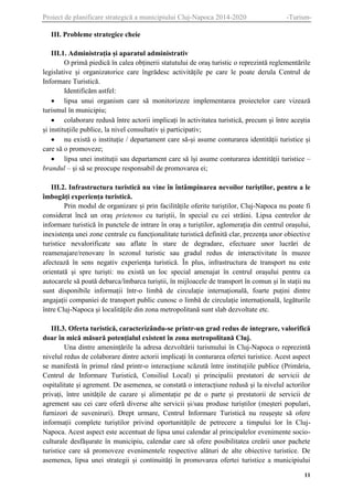 Proiect de planificare strategică a municipiului Cluj-Napoca 2014-2020

-Turism-

III. Probleme strategice cheie
III.1. Administrația și aparatul administrativ
O primă piedică în calea obținerii statutului de oraș turistic o reprezintă reglementările
legislative și organizatorice care îngrădesc activitățile pe care le poate derula Centrul de
Informare Turistică.
Identificăm astfel:
 lipsa unui organism care să monitorizeze implementarea proiectelor care vizează
turismul în municipiu;
 colaborare redusă între actorii implicați în activitatea turistică, precum și între aceștia
și instituțiile publice, la nivel consultativ și participativ;
 nu există o instituție / departament care să-și asume conturarea identității turistice și
care să o promoveze;
 lipsa unei instituții sau departament care să își asume conturarea identității turistice –
brandul – și să se preocupe responsabil de promovarea ei;
III.2. Infrastructura turistică nu vine în întâmpinarea nevoilor turiștilor, pentru a le
îmbogăți experiența turistică.
Prin modul de organizare și prin facilitățile oferite turiștilor, Cluj-Napoca nu poate fi
considerat încă un oraș prietenos cu turiștii, în special cu cei străini. Lipsa centrelor de
informare turistică în punctele de intrare în oraș a turiștilor, aglomerația din centrul orașului,
inexistența unei zone centrale cu funcționalitate turistică definită clar, prezența unor obiective
turistice nevalorificate sau aflate în stare de degradare, efectuare unor lucrări de
reamenajare/renovare în sezonul turistic sau gradul redus de interactivitate în muzee
afectează în sens negativ experiența turistică. În plus, infrastructura de transport nu este
orientată și spre turiști: nu există un loc special amenajat în centrul orașului pentru ca
autocarele să poată debarca/îmbarca turiștii, în mijloacele de transport în comun și în stații nu
sunt disponibile informații într-o limbă de circulație internațională, foarte puțini dintre
angajații companiei de transport public cunosc o limbă de circulație internațională, legăturile
între Cluj-Napoca și localitățile din zona metropolitană sunt slab dezvoltate etc.
III.3. Oferta turistică, caracterizându-se printr-un grad redus de integrare, valorifică
doar în mică măsură potențialul existent în zona metropolitană Cluj.
Una dintre amenințările la adresa dezvoltării turismului în Cluj-Napoca o reprezintă
nivelul redus de colaborare dintre actorii implicați în conturarea ofertei turistice. Acest aspect
se manifestă în primul rând printr-o interacțiune scăzută între instituțiile publice (Primăria,
Centrul de Informare Turistică, Consiliul Local) și principalii prestatori de servicii de
ospitalitate și agrement. De asemenea, se constată o interacțiune redusă și la nivelul actorilor
privați, între unitățile de cazare și alimentație pe de o parte și prestatorii de servicii de
agrement sau cei care oferă diverse alte servicii și/sau produse turiștilor (meșteri populari,
furnizori de suveniruri). Drept urmare, Centrul Informare Turistică nu reușește să ofere
informații complete turiștilor privind oportunitățile de petrecere a timpului lor în ClujNapoca. Acest aspect este accentuat de lipsa unui calendar al principalelor evenimente socioculturale desfășurate în municipiu, calendar care să ofere posibilitatea creării unor pachete
turistice care să promoveze evenimentele respective alături de alte obiective turistice. De
asemenea, lipsa unei strategii și continuități în promovarea ofertei turistice a municipiului
11

 