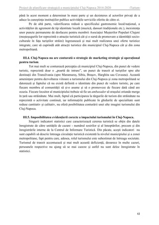 Proiect de planificare strategică a municipiului Cluj-Napoca 2014-2020

-Turism-

până în acest moment a determinat în mare parte și un dezinteres al actorilor privați de a
aduce la cunoștința instituțiilor publice activitățile serviciile oferite de către ei.
Pe de altă parte, valorificarea redusă a specificului gastronomic local/național, a
activităților de agrement de tip identitate locală (muzică, dansuri tradiționale etc.), inexistența
unor puncte permanente de desfacere pentru membrii Asociației Meșterilor Populari Clujeni
(meșteșugurile lor reprezintă o atracție turistică cât și o sursă de promovare a identității socioculturale în fața turiștilor străini) îngreunează și mai mult realizarea unei oferte turistice
integrate, care să cuprindă atât atracții turistice din municipiul Cluj-Napoca cât și din zona
metropolitană.
III.4. Cluj-Napoca nu are conturată o strategie de marketing strategic și operațional
pentru turism.
Tot mai mult se conturează percepția că municipiul Cluj-Napoca, din punct de vedere
turistic, reprezintă doar o „poartă de intrare”, un punct de tranzit al turiștilor spre alte
destinații din Transilvania (spre Maramureș, Sibiu, Brașov, Harghita sau Covasna). Această
amenințare pentru dezvoltarea viitoare a turismului din Cluj-Napoca și zona metropolitană se
datorează și faptului că nu există definită o identitate din punct de vedere turistic, pe care
fiecare membru al comunității să și-o asume și să o promoveze de fiecare dată când are
ocazia. Fiecare locuitor al municipiului trebuie să fie un ambasador al orașului oriunde merge
în țară sau străinătate. Mai mult, faptul că participarea la târgurile de turism din străinătate nu
reprezintă o activitate continuă, iar informațiile publicate în ghidurile de specialitate sunt
reduse cantitativ și calitativ, nu oferă posibilitatea conturării unei alte imagini turismului din
Cluj-Napoca.
III.5. Imposibilitatea evidențierii corecte a impactului turismului în Cluj-Napoca.
Singurii indicatori statistici care caracterizează cererea turistică se obțin din datele
înregistrate de către unitățile de cazare - numărul sosirilor și al înnoptărilor, precum și din
înregistrările interne de la Centrul de Informare Turistică. Din păcate, acești indicatori nu
sunt capabili să descrie întreaga circulație turistică existentă la nivelul municipiului și a zonei
metropolitane, fapt pentru care, adesea, rolul turismului este subestimat de întreaga societate.
Turismul de tranzit accentuează și mai mult această deficiență, deoarece în multe cazuri,
persoanele respective nu ajung să se mai cazeze și astfel nu sunt deloc înregistrate în
statistici.

12

 