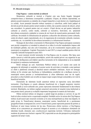 Proiect de planificare strategică a municipiului Cluj-Napoca 2014-2020

-Turism-

IV. Direcții strategice
Cluj-Napoca – centru turistic și cultural
Moștenirea culturală și istorică a Clujului este una foarte bogată, întregind
competitivitatea și identitatea cosmopolită a județului. Clujeni, de diferite naționalități, au
păstrat această moștenire cu mândrie de-a lungul timpurilor și sunt dornici să o împărtășească
cu ceilalți. Acest potențial deosebit trebuie menținut și valorificat, astfel încât județul să
devină un pol de atracție pentru turiști români și străini, dar și pentru oameni de afaceri, artiști
sau cercetători, în general pentru toți cei creativi. Clujul devine un pol pentru industriile
culturale și creative, centre media, culturale și recreative, festivaluri, etc. sprijinind
dezvoltarea economică a județului și crearea de noi locuri de muncă pentru persoanele înaltcalificate. Investițiile în infrastructura de sprijinire a afacerilor din domeniu (centre culturale,
centre de afaceri, spații expoziționale, etc.), în organizarea de evenimente culturale, reuniuni,
conferințe, etc. va contribui la dezvoltarea turismului și a infrastructurii hoteliere
Strategia de dezvoltare a turismului în Municipiului Cluj-Napoca presupune asumarea
unei poziții competitive și totodată în măsură să se ridice la nivelul standardelor impuse atât
de tendințele globale, mai ales cele Comunitare, cât și de evenimentele majore pentru care
municipiul se pregătește: Capitala Tineretului în anul 2015 și orașul candidat pentru titlul de
Capitală Culturală Europeană în anul 2021.
În acest moment nivelul turismului în Cluj-Napoca este în creștere. Din lipsa unui
sprijin concret și solid din partea autorităților, actorii din mediul privat s-au organizat în așa
fel încât în desfășurarea activităților specifice turismului să fie independenți și să nu depindă
de sprijinul și susținerea instituțională.
Rolul strategic pe care Autoritatea Publică trebuie să și-l asume este acela de
agregator de informații și susținător al acestui sector de activitate și totodată a unui partener
ce oferă o platformă comună și deschisă tuturor entităților interesate. Acest rol strategic
trebuie să fie orientat spre facilitarea și îmbunătățirea condițiilor de a desfășura turism în
municipiul nostru precum și instituționalizarea și chiar elaborarea unui set de reguli,
proceduri și chiar hotărâri care să aibă un impact major asupra întregii comunități și să vină în
beneficiul turiștilor.
Elementele de identitate locală autentică trebuie să reprezinte sursa dezvoltării
turismului. Cluj-Napoca și zonele alăturate beneficiază de o bogată moștenire istorică,
evenimențială și socio-culturală care, poate reprezenta elementul fundamental în dezvoltarea
turistică. Bineînțeles, nu trebuie neglijat caracterul universitar al orașului (oraș intelectual și
oraș pentru tineri), precum și evoluțiile importante înregistrate în materie de festivaluri.
Oferta turistică trebuie să integreze o paletă largă de produse și servicii, în așa fel
încât să ofere oricărui turist o experiență completă. Entitățile active în turism din Cluj-Napoca
trebuie să privească spre resursele existente și în zona metropolitană (și chiar mai departe, în
județ și/sau în Transilvania) deoarece municipiul nostru, beneficiind de o poziționare
geografică foarte avantajoasă (în centrul Transilvaniei), poate reprezenta punctul de pornire și
finalizare al unor trasee turistice de tip stea. Promovarea ofertei turistice a Cluj-Napoca
trebuie să se concentreze pe caracterul integrat al acesteia și să evidențieze elementele de
identitate locală, elemente care condimentează experiența turistică. Utilizarea mijloacelor
moderne de promovare (inclusiv suportul TIC) reprezintă un atu din perspectiva principalelor
segmente de turiști vizate.

13

 