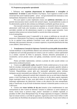Proiect de planificare strategică a municipiului Cluj-Napoca 2014-2020

-Turism-

VI. Propunerea programelor operaționale
1. Înființarea unui organism (departament) de implementare a strategiilor și
monitorizare în turism în cadrul Primăriei Cluj-Napoca. Acest organism ar trebui să aibă
rol de liant între actorii implicați (public – privat – non-guvernamental) din municipiu și zona
metropolitană, fiind puternic orientat spre mediul extern.
Prin acest aparat se poate implementa crearea unei platforme electronice care să
permită interconectarea tuturor actorilor din turismul clujean. Această platformă ar putea să
fie administrată și girată de către entitatea nou înființată cu atribuțiile specificate mai sus.
Este necesară conectarea unui asemenea organism cu structurile interne ale aparatului
administrativ astfel încât, prin încrederea și autoritatea sa, să poată influența și optimiza
activitățile celorlalte arii din administrarea orașului ce au impact asupra turismului. Acest
organism trebuie promoveze turismul durabil ca sursă de dezvoltare economică
la nivel metropolitan.
Acest departament poate fi responsabil și de crearea și publicarea pe site-urile de
promovare a Municipiului Cluj-Napoca a unui calendar de evenimente de orice natură, care
se fac cu sprijinul și/sau aprobarea Consiliului Local, astfel încât acesta să poată oferi
informații către persoanele interesate, cu caracter organizat și să permită planificarea din timp
a unor călătorii, oferte turistice ș.a.
2. Transformarea Centrului de Informare Turistică în serviciu public descentralizat.
Această modificare va da posibilitatea obținerii unei autonomii financiare a centrului precum
și implicarea sa în activități generatoare de venituri și care să-i confere o valoare suplimentară
ca și entitate: rezervări de bilete la spectacole, vânzarea obiectelor promoționale și a
suvenirurilor, servicii prestate contra cost (ghidaj, consultanță, rezervări cazare, transport,
etc.).
Printre activitățile implementate, realizate și prestate de către această entitate s-ar
putea realiza următoarele proiecte:
a. Crearea unui ghid turistic audio, disponibil în limba română precum și în mai multe
limbi de circulație internațională (cel puțin engleză, franceză, germană, spaniolă, italiană și
maghiară), pe care turiștii să îl poată închiria sub formă de aparate de la Centrul de Informare
Turistică. Disponibilitatea acestui ghid prin intermediul aplicațiilor pentru telefoane
inteligente sau prin intermediul unor mijloace TIC va facilita accesul turiștilor la informație.
Acest ghid se adresează în primul rând vizitatorilor care nu au mult timp la dispoziție
pentru a vizita Cluj-Napoca dar care doresc să viziteze și să afle câteva aspecte importante
despre municipiul nostru. În plus, acest ghid trebuie în mod obligatoriu să ofere legături
(informații suplimentare) ale obiectivelor vizitate cu alte obiective din zona metropolitană,
județ și Transilvania, în așa fel încât să determine interesul vizitatorului pentru a reveni și cu
o altă ocazie.
b. Crearea unor trasee turistice de tip stea (tematice și/sau complementare) în zona
metropolitană de către Centrul de Informare Turistică în colaborare cu actorii implicați în
turism. Aceste trasee ar promova drept „nucleu” municipiul cu extindere regională, cu
precădere în ZMC (Zona Metropolitană Cluj). Pe lângă capacitatea de integrare a diferitelor
tipuri de atracții turistice și activități de agrement, organizarea acestor trasee trebuie să aibă
un grad ridicat de flexibilitate din perspectiva duratei de desfășurare. Fiecare turist trebuie să

15

 