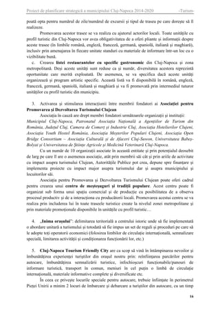 Proiect de planificare strategică a municipiului Cluj-Napoca 2014-2020

-Turism-

poată opta pentru numărul de zile/numărul de excursii și tipul de traseu pe care dorește să îl
realizeze.
Promovarea acestor trasee se va realiza cu ajutorul actorilor locali. Toate unitățile cu
profil turistic din Cluj-Napoca vor avea obligativitatea de a oferi pliante și informații despre
aceste trasee (în limbile română, engleză, franceză, germană, spaniolă, italiană și maghiară),
inclusiv prin amenajarea în fiecare unitate standuri cu materiale de informare într-un loc cu o
vizibilitate bună.
c. Crearea listei restaurantelor cu specific gastronomic din Cluj-Napoca și zona
metropolitană. Deși aceste unități sunt reduse ca și număr, diversitatea acestora reprezintă
oportunitate care merită exploatată. De asemenea, se va specifica dacă aceste unități
organizează și program artistic specific. Această listă va fi disponibilă în română, engleză,
franceză, germană, spaniolă, italiană și maghiară și va fi promovată prin intermediul tuturor
unităților cu profil turistic din municipiu.
3. Activarea și stimularea interacțiunii între membrii fondatori ai Asociației pentru
Promovarea și Dezvoltarea Turismului Clujean
Asociația în cauză are drept membri fondatori următoarele organizații și instituții:
Municipiul Cluj-Napoca, Patronatul Asociația Națională a Agențiilor de Turism din
România, Județul Cluj, Camera de Comerț și Industrie Cluj, Asociația Hotelierilor Clujeni,
Asociația Youth Hostel România, Asociația Meșterilor Populari Clujeni, Asociația Open
Bridge Consortium – Asociația Culturală și de Afaceri Cluj-Suwon, Universitatea BabeșBolyai și Universitatea de Științe Agricole și Medicină Veterinară Cluj-Napoca.
Cu un număr de 10 organizații asociate în această entitate și prin potențialul deosebit
de larg pe care îl are o asemenea asociație, atât prin membrii săi cât și prin ariile de activitate
cu impact asupra turismului Clujean, Autoritățile Publice pot crea, depune spre finanțare și
implementa proiecte cu impact major asupra turismului dar și asupra municipiului și
locuitorilor săi.
Asociația pentru Promovarea și Dezvoltarea Turismului Clujean poate oferi cadrul
pentru crearea unui centru de meșteșuguri și tradiții populare. Acest centru poate fi
organizat sub forma unui spațiu comercial și de producție cu posibilitatea de a observa
procesul productiv și de a interacționa cu producătorii locali. Promovarea acestui centru se va
realiza prin includerea lui în toate traseele turistice create la nivelul zonei metropolitane și
prin materiale promoționale disponibile în unitățile cu profil turistic…
4. „Inima orașului”: delimitarea teritorială a centrului istoric unde să fie implementată
o abordare unitară a turismului și totodată să fie impus un set de reguli și proceduri pe care să
le adopte toți operatorii economici (folosirea limbilor de circulație internațională, semnalizare
specială, limitarea activității și condiționarea funcționării lor, etc.)
5. Cluj-Napoca Tourism Friendly City are ca scop să vină în întâmpinarea nevoilor și
îmbunătățirea experienței turiștilor din orașul nostru prin: reînființarea parcărilor pentru
autocare, îmbunătățirea semnalizării turistice, infochioșcuri funcționabile/panouri de
informare turistică, transport în comun, meniuri în cel puțin o limbă de circulație
internațională, materiale informative complete și diversificate etc.
În ceea ce privește locurile speciale pentru autocare, trebuie înființate în perimetrul
Pieței Unirii a minim 2 locuri de îmbarcare și debarcare a turiștilor din autocare, cu un timp
16

 