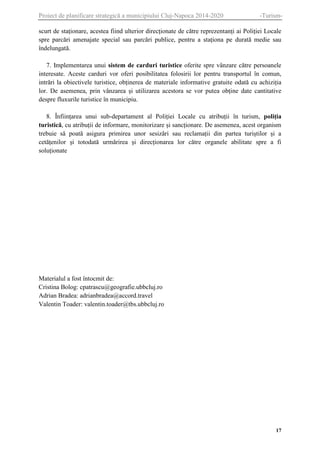 Proiect de planificare strategică a municipiului Cluj-Napoca 2014-2020

-Turism-

scurt de staționare, acestea fiind ulterior direcționate de către reprezentanți ai Poliției Locale
spre parcări amenajate special sau parcări publice, pentru a staționa pe durată medie sau
îndelungată.
7. Implementarea unui sistem de carduri turistice oferite spre vânzare către persoanele
interesate. Aceste carduri vor oferi posibilitatea folosirii lor pentru transportul în comun,
intrări la obiectivele turistice, obținerea de materiale informative gratuite odată cu achiziția
lor. De asemenea, prin vânzarea și utilizarea acestora se vor putea obține date cantitative
despre fluxurile turistice în municipiu.
8. Înființarea unui sub-departament al Poliției Locale cu atribuții în turism, poliția
turistică, cu atribuții de informare, monitorizare și sancționare. De asemenea, acest organism
trebuie să poată asigura primirea unor sesizări sau reclamații din partea turiștilor și a
cetățenilor și totodată urmărirea și direcționarea lor către organele abilitate spre a fi
soluționate

Materialul a fost întocmit de:
Cristina Bolog: cpatrascu@geografie.ubbcluj.ro
Adrian Bradea: adrianbradea@accord.travel
Valentin Toader: valentin.toader@tbs.ubbcluj.ro

17

 