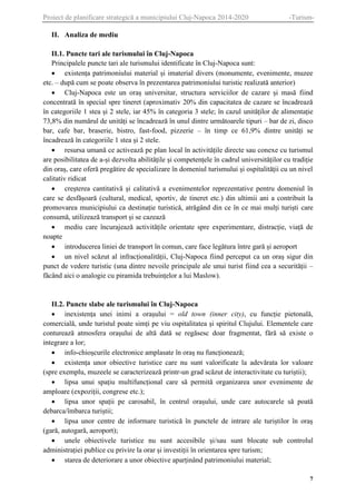 Proiect de planificare strategică a municipiului Cluj-Napoca 2014-2020

-Turism-

II. Analiza de mediu
II.1. Puncte tari ale turismului în Cluj-Napoca
Principalele puncte tari ale turismului identificate în Cluj-Napoca sunt:
 existența patrimoniului material și imaterial divers (monumente, evenimente, muzee
etc. – după cum se poate observa în prezentarea patrimoniului turistic realizată anterior)
 Cluj-Napoca este un oraș universitar, structura serviciilor de cazare și masă fiind
concentrată în special spre tineret (aproximativ 20% din capacitatea de cazare se încadrează
în categoriile 1 stea și 2 stele, iar 45% în categoria 3 stele; în cazul unităților de alimentație
73,8% din numărul de unități se încadrează în unul dintre următoarele tipuri – bar de zi, disco
bar, cafe bar, braserie, bistro, fast-food, pizzerie – în timp ce 61,9% dintre unități se
încadrează în categoriile 1 stea și 2 stele.
 resursa umană ce activează pe plan local în activitățile directe sau conexe cu turismul
are posibilitatea de a-și dezvolta abilitățile și competențele în cadrul universităților cu tradiție
din oraș, care oferă pregătire de specializare în domeniul turismului și ospitalității cu un nivel
calitativ ridicat
 creșterea cantitativă și calitativă a evenimentelor reprezentative pentru domeniul în
care se desfășoară (cultural, medical, sportiv, de tineret etc.) din ultimii ani a contribuit la
promovarea municipiului ca destinație turistică, atrăgând din ce în ce mai mulți turiști care
consumă, utilizează transport și se cazează
 mediu care încurajează activitățile orientate spre experimentare, distracție, viață de
noapte
 introducerea liniei de transport în comun, care face legătura între gară și aeroport
 un nivel scăzut al infracționalității, Cluj-Napoca fiind perceput ca un oraș sigur din
punct de vedere turistic (una dintre nevoile principale ale unui turist fiind cea a securității –
făcând aici o analogie cu piramida trebuințelor a lui Maslow).

II.2. Puncte slabe ale turismului în Cluj-Napoca
 inexistența unei inimi a orașului = old town (inner city), cu funcție pietonală,
comercială, unde turistul poate simți pe viu ospitalitatea și spiritul Clujului. Elementele care
conturează atmosfera orașului de altă dată se regăsesc doar fragmentat, fără să existe o
integrare a lor;
 info-chioșcurile electronice amplasate în oraș nu funcționează;
 existența unor obiective turistice care nu sunt valorificate la adevărata lor valoare
(spre exemplu, muzeele se caracterizează printr-un grad scăzut de interactivitate cu turiștii);
 lipsa unui spațiu multifuncțional care să permită organizarea unor evenimente de
amploare (expoziții, congrese etc.);
 lipsa unor spații pe carosabil, în centrul orașului, unde care autocarele să poată
debarca/îmbarca turiștii;
 lipsa unor centre de informare turistică în punctele de intrare ale turiștilor în oraș
(gară, autogară, aeroport);
 unele obiectivele turistice nu sunt accesibile și/sau sunt blocate sub controlul
administrației publice cu privire la orar și investiții în orientarea spre turism;
 starea de deteriorare a unor obiective aparținând patrimoniului material;
7

 
