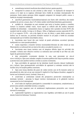 Proiect de planificare strategică a municipiului Cluj-Napoca 2014-2020

-Turism-

 semnalizarea turistică insuficient dezvoltată (inclusiv pentru parcări);
 transportul în comun nu este orientat și către turiști - în mijloacele de transport în
comun și în stații nu se regăsesc informații într-o limbă de circulație internațională. De
asemenea, foarte puține persoane dintre angajații companiei de transport public cunosc o
limbă de circulație internațională;
 specificul gastronomic local/ardelean/național este foarte slab valorificat, din totalul
unităților de servire a mesei, doar 3,2% dintre unități valorificând identitatea gastronomică;
 unitățile de alimentație nu sunt orientate spre turist și localnic (pentru a contribui
inclusiv la creșterea calității vieții). Acest aspect se reflectă atât din analiza structurii
unităților de alimentație – restaurantele clasice se regăsesc într-o pondere de doar 20.8% din
numărul total de unități, în timp ce în Brașov, Sibiu și Sighișoara acestea reprezintă 40.3%,
61.1% și respectiv 52.9% - cât și din faptul că vara, de obicei, o parte dintre acestea sunt
închise sau în renovare, nu prezintă clienților meniuri în cel puțin o limbă de circulație
internațională sau în limbile minorităților etnice;
 inexistența unor locuri din care turiștii să poată achiziționa suveniruri (produse
tradiționale nu a unor pseudo-produse);
 marea majoritate a traseelor turistice recomandate/efectuate de către turiști pe raza
Municipiului se realizează într-un interval de câteva ore până la maxim o zi;
 inexistența unor trasee turistice care să integreze diferite tipuri de activități (de
exemplu: vizitarea unor obiective turistice cu realizarea unor activități în aer liber sau cele
legate de gastronomia locală);
 deși principalele evenimente derulate în oraș sunt prezentate pe site-ul
www.visitcluj.ro, lipsa unui calendar complet al acestora publicat din timp nu permite crearea
și promovarea unor pachete turistice corelate cu aceste evenimente;
 lipsa activităților de agrement de tip identitate locală (muzică, dansuri tradiționale
etc.), inclusiv lipsa permanentizării activităților de agrement și animație turistică atât în
localuri cât și în locațiile publice exterioare;
 lipsa unui mesaj identitar din punct de vedere turistic care să fie transmis unitar (și
procedural) de către toți cei pe care turismul îi implică în Cluj-Napoca (localnici, angajați în
turism sau în domenii conexe, instituții, firme etc.);
 creativitate și continuitate scăzută din perspectiva promovării municipiului ca
destinație turistică – prezența la târguri turistice internaționale și în ghidurile turistice
recunoscute la nivel internațional;
 nivel redus de implicare participativă a comunității în cunoașterea, conștientizarea și
promovarea unitară a identității turistice a orașului;
 lipsa unui organism care să urmărească implementarea proiectelor care vizează
turismul în municipiu;
 reglementări legislative și organizatorice care îngrădesc activitățile pe care le poate
derula Centrul de Informare Turistică;

8

 