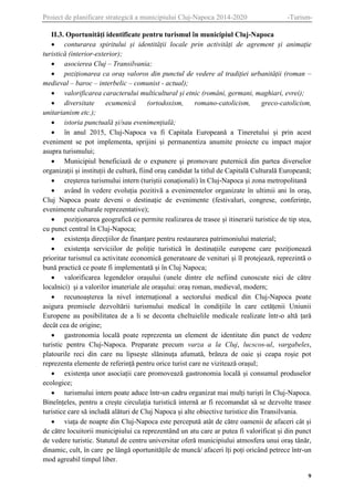 Proiect de planificare strategică a municipiului Cluj-Napoca 2014-2020

-Turism-

II.3. Oportunități identificate pentru turismul în municipiul Cluj-Napoca
 conturarea spiritului și identității locale prin activități de agrement și animație
turistică (interior-exterior);
 asocierea Cluj – Transilvania;
 poziționarea ca oraș valoros din punctul de vedere al tradiției urbanității (roman –
medieval – baroc – interbelic – comunist - actual);
 valorificarea caracterului multicultural și etnic (români, germani, maghiari, evrei);
 diversitate
ecumenică
(ortodoxism,
romano-catolicism,
greco-catolicism,
unitarianism etc.);
 istoria punctuală și/sau evenimențială;
 în anul 2015, Cluj-Napoca va fi Capitala Europeană a Tineretului și prin acest
eveniment se pot implementa, sprijini și permanentiza anumite proiecte cu impact major
asupra turismului;
 Municipiul beneficiază de o expunere și promovare puternică din partea diverselor
organizații și instituții de cultură, fiind oraș candidat la titlul de Capitală Culturală Europeană;
 creșterea turismului intern (turiștii conaționali) în Cluj-Napoca și zona metropolitană
 având în vedere evoluția pozitivă a evenimentelor organizate în ultimii ani în oraș,
Cluj Napoca poate deveni o destinație de evenimente (festivaluri, congrese, conferințe,
evenimente culturale reprezentative);
 poziționarea geografică ce permite realizarea de trasee și itinerarii turistice de tip stea,
cu punct central în Cluj-Napoca;
 existența direcțiilor de finanțare pentru restaurarea patrimoniului material;
 existența serviciilor de poliție turistică în destinațiile europene care poziționează
prioritar turismul ca activitate economică generatoare de venituri și îl protejează, reprezintă o
bună practică ce poate fi implementată și în Cluj Napoca;
 valorificarea legendelor orașului (unele dintre ele nefiind cunoscute nici de către
localnici) și a valorilor imateriale ale orașului: oraș roman, medieval, modern;
 recunoașterea la nivel internațional a sectorului medical din Cluj-Napoca poate
asigura premisele dezvoltării turismului medical în condițiile în care cetățenii Uniunii
Europene au posibilitatea de a li se deconta cheltuielile medicale realizate într-o altă țară
decât cea de origine;
 gastronomia locală poate reprezenta un element de identitate din punct de vedere
turistic pentru Cluj-Napoca. Preparate precum varza a la Cluj, lucscos-ul, vargabeles,
platourile reci din care nu lipsește slăninuța afumată, brânza de oaie și ceapa roșie pot
reprezenta elemente de referință pentru orice turist care ne vizitează orașul;
 existența unor asociații care promovează gastronomia locală și consumul produselor
ecologice;
 turismului intern poate aduce într-un cadru organizat mai mulți turiști în Cluj-Napoca.
Bineînțeles, pentru a crește circulația turistică internă ar fi recomandat să se dezvolte trasee
turistice care să includă alături de Cluj Napoca și alte obiective turistice din Transilvania.
 viața de noapte din Cluj-Napoca este percepută atât de către oamenii de afaceri cât și
de către locuitorii municipiului ca reprezentând un atu care ar putea fi valorificat și din punct
de vedere turistic. Statutul de centru universitar oferă municipiului atmosfera unui oraș tânăr,
dinamic, cult, în care pe lângă oportunitățile de muncă/ afaceri îți poți oricând petrece într-un
mod agreabil timpul liber.
9

 