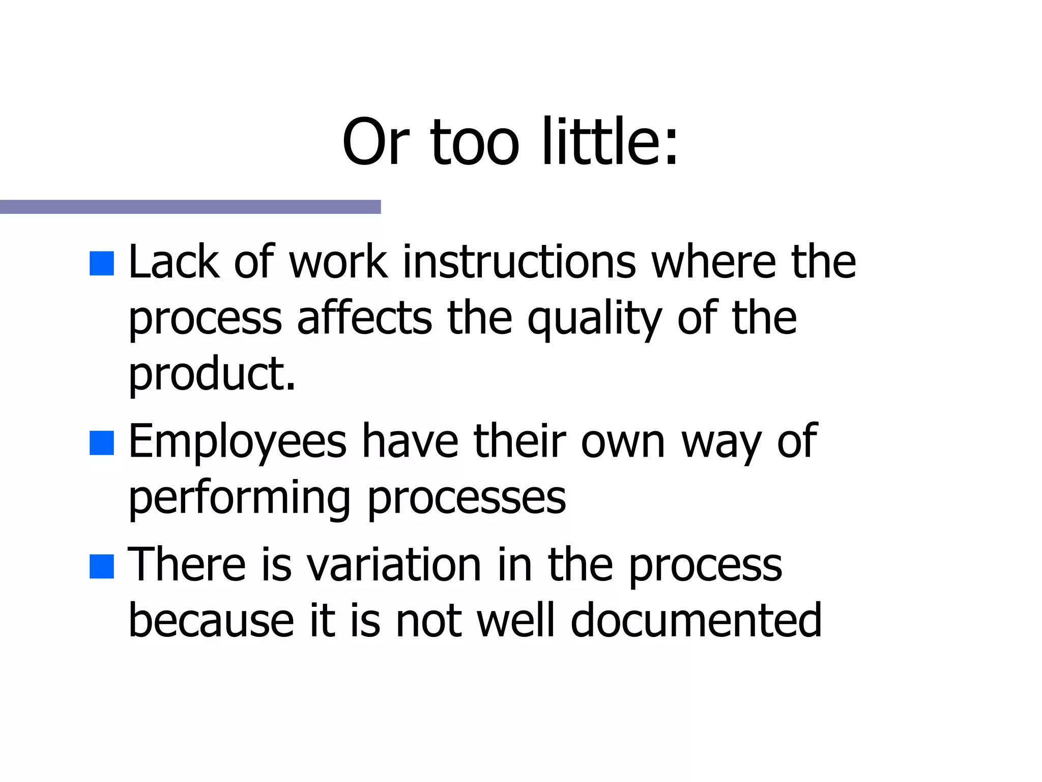 Or too little: Lack of work instructions where the process affects the quality of the product. Employees have their own way of performing processes There is variation in the process because it is not well documented 