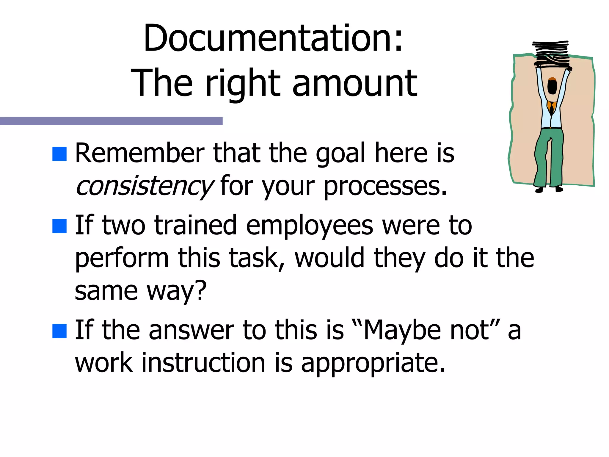 Documentation: The right amount Remember that the goal here is  consistency  for your processes. If two trained employees were to perform this task, would they do it the same way? If the answer to this is “Maybe not” a work instruction is appropriate. 