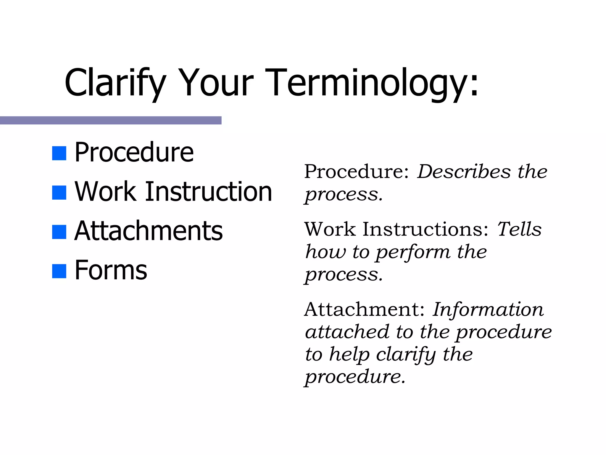 Clarify Your Terminology: Procedure Work Instruction Attachments Forms Procedure:  Describes the process. Work Instructions:  Tells how to perform the process. Attachment:  Information attached to the procedure to help clarify the procedure. 