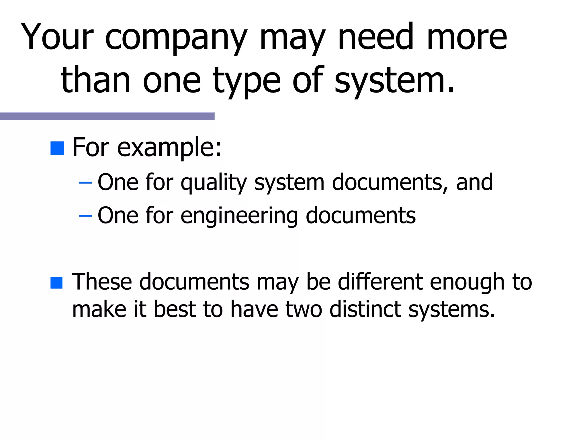 Your company may need more than one type of system.  For example: One for quality system documents, and One for engineering documents These documents may be different enough to make it best to have two distinct systems. 