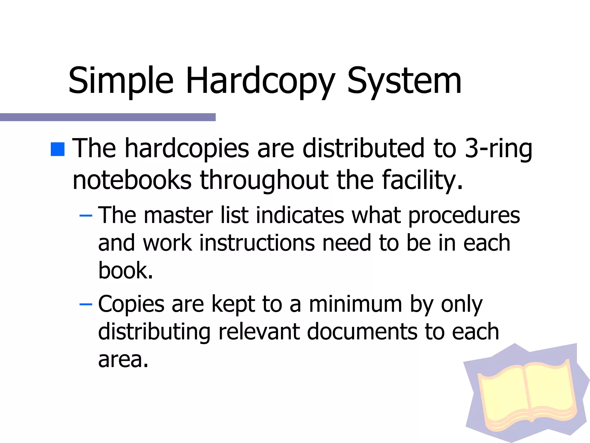 Simple Hardcopy System The hardcopies are distributed to 3-ring notebooks throughout the facility. The master list indicates what procedures and work instructions need to be in each book.  Copies are kept to a minimum by only distributing relevant documents to each area. 