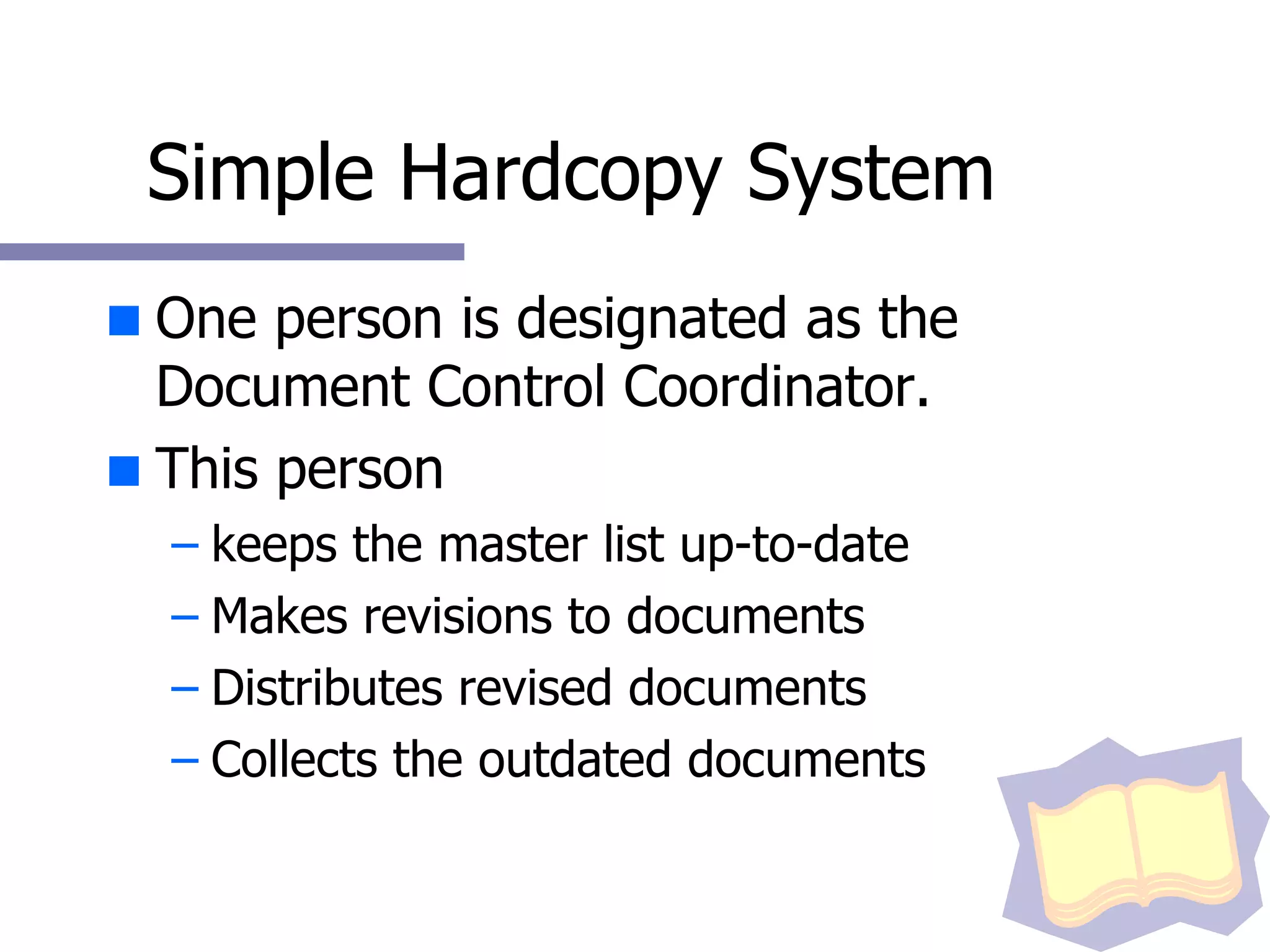 Simple Hardcopy System One person is designated as the Document Control Coordinator. This person keeps the master list up-to-date Makes revisions to documents Distributes revised documents Collects the outdated documents 