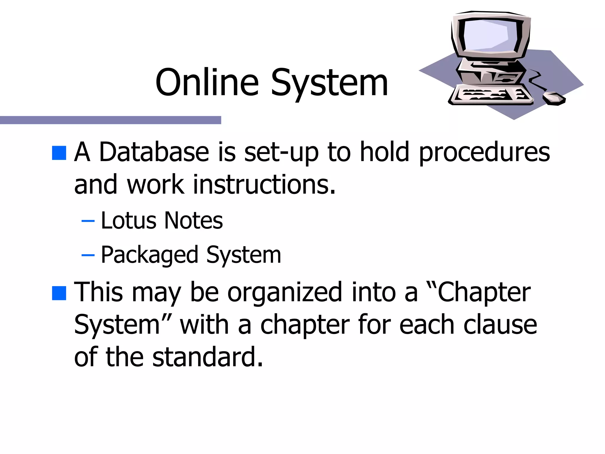 Online System A Database is set-up to hold procedures and work instructions. Lotus Notes Packaged System This may be organized into a “Chapter System” with a chapter for each clause of the standard.  