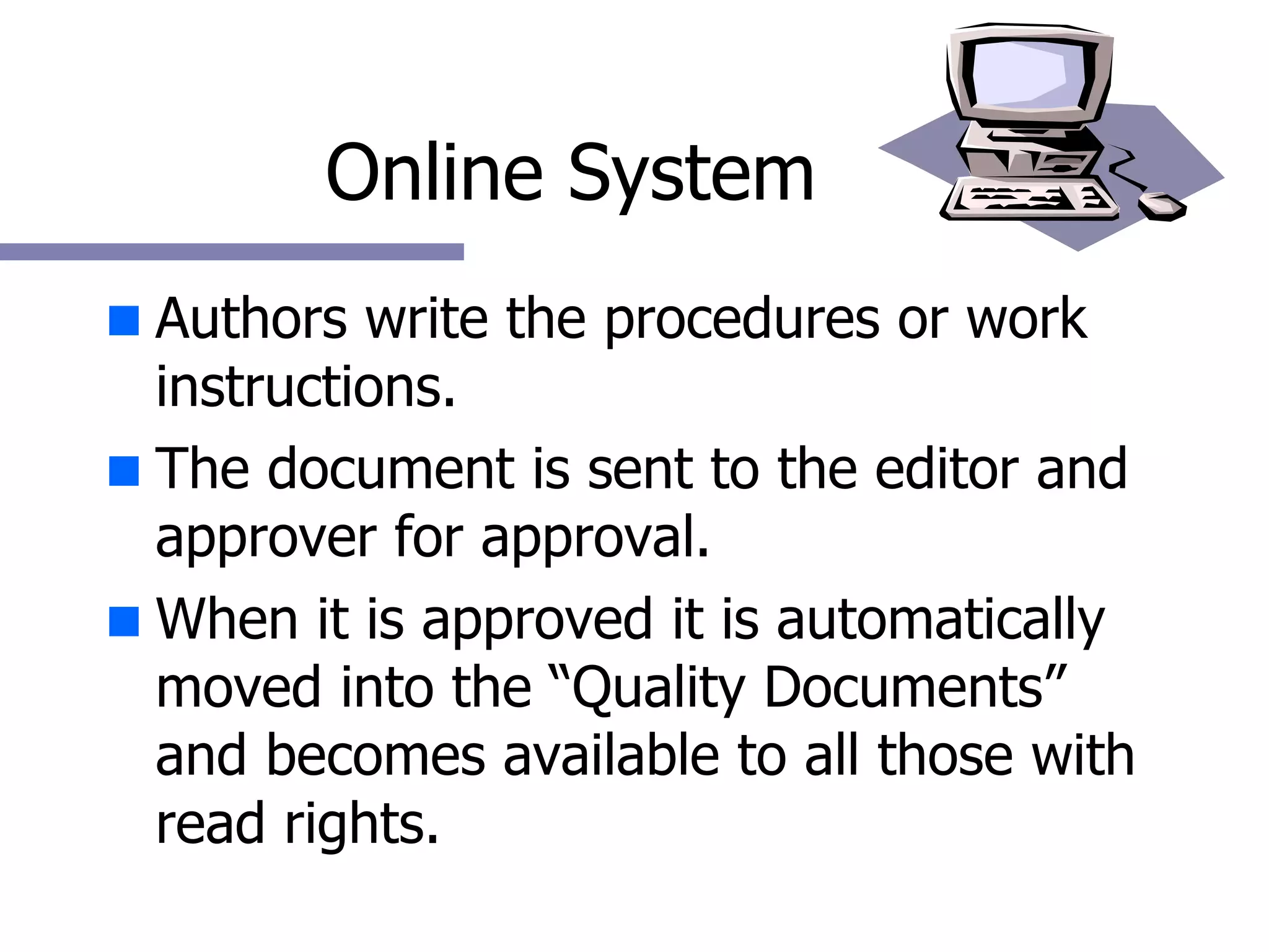 Online System Authors write the procedures or work instructions. The document is sent to the editor and approver for approval. When it is approved it is automatically moved into the “Quality Documents” and becomes available to all those with read rights. 