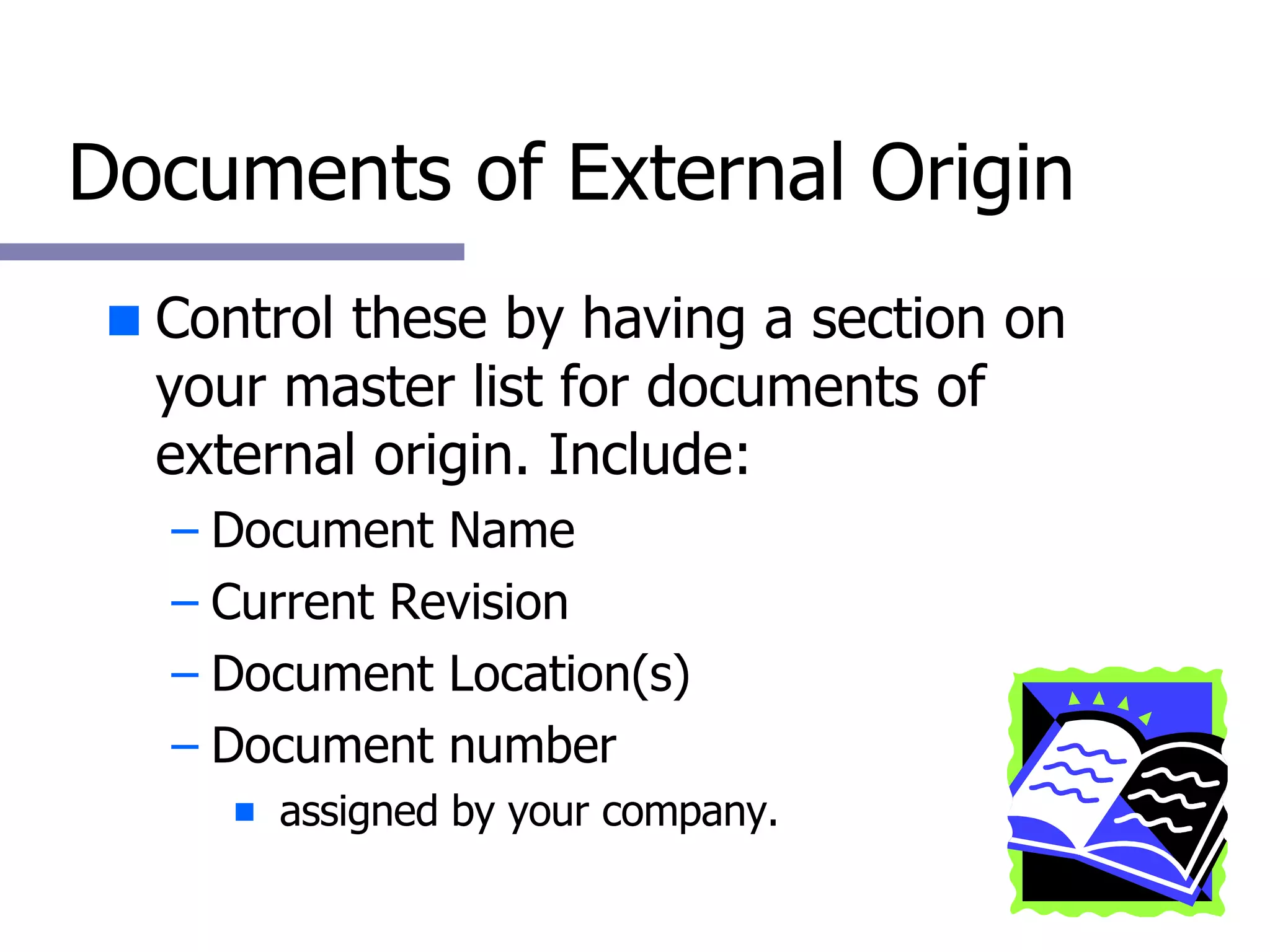 Documents of External Origin Control these by having a section on your master list for documents of external origin. Include: Document Name Current Revision Document Location(s) Document number  assigned by your company. 