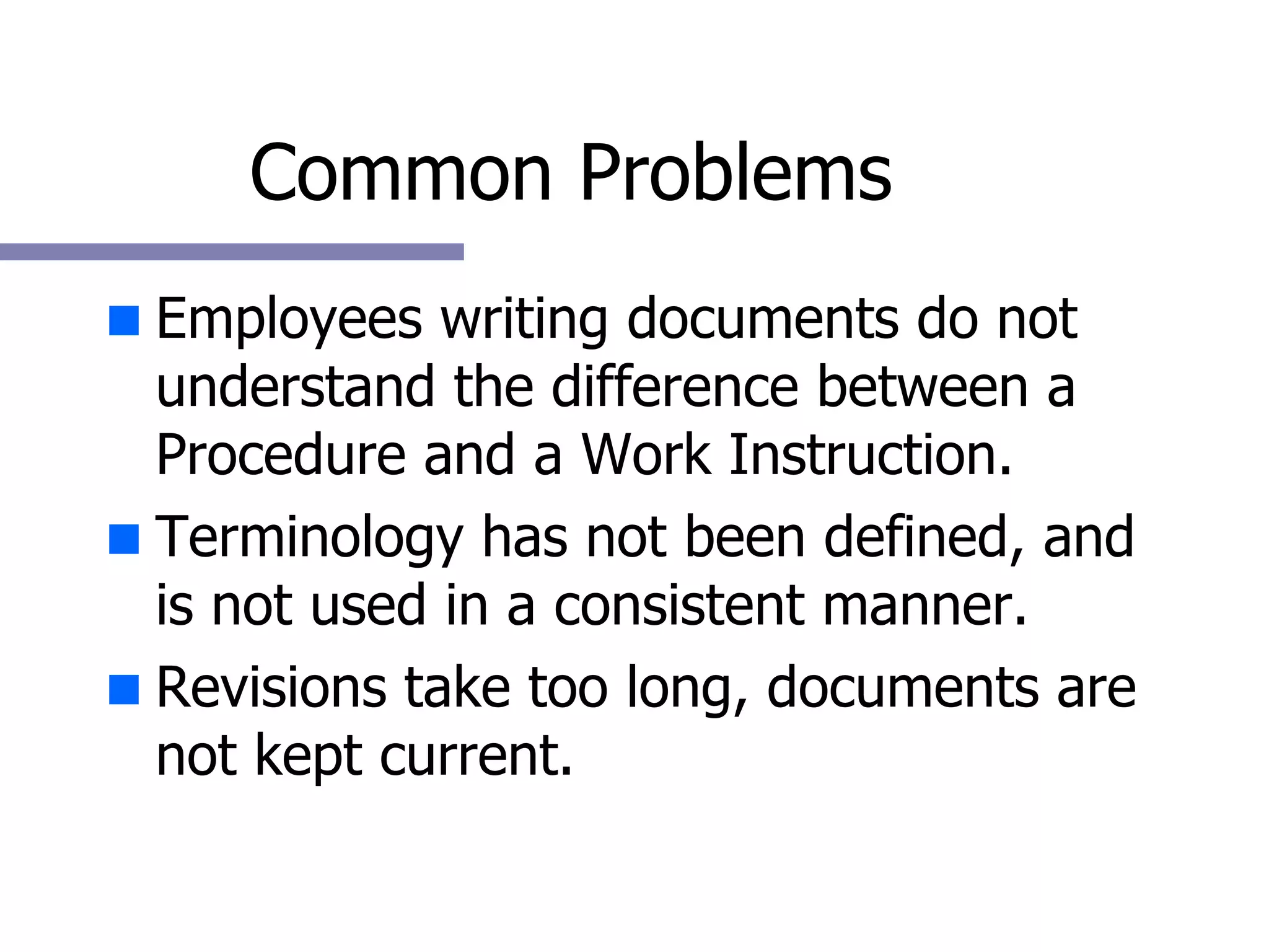 Common Problems Employees writing documents do not understand the difference between a Procedure and a Work Instruction. Terminology has not been defined, and is not used in a consistent manner. Revisions take too long, documents are not kept current. 