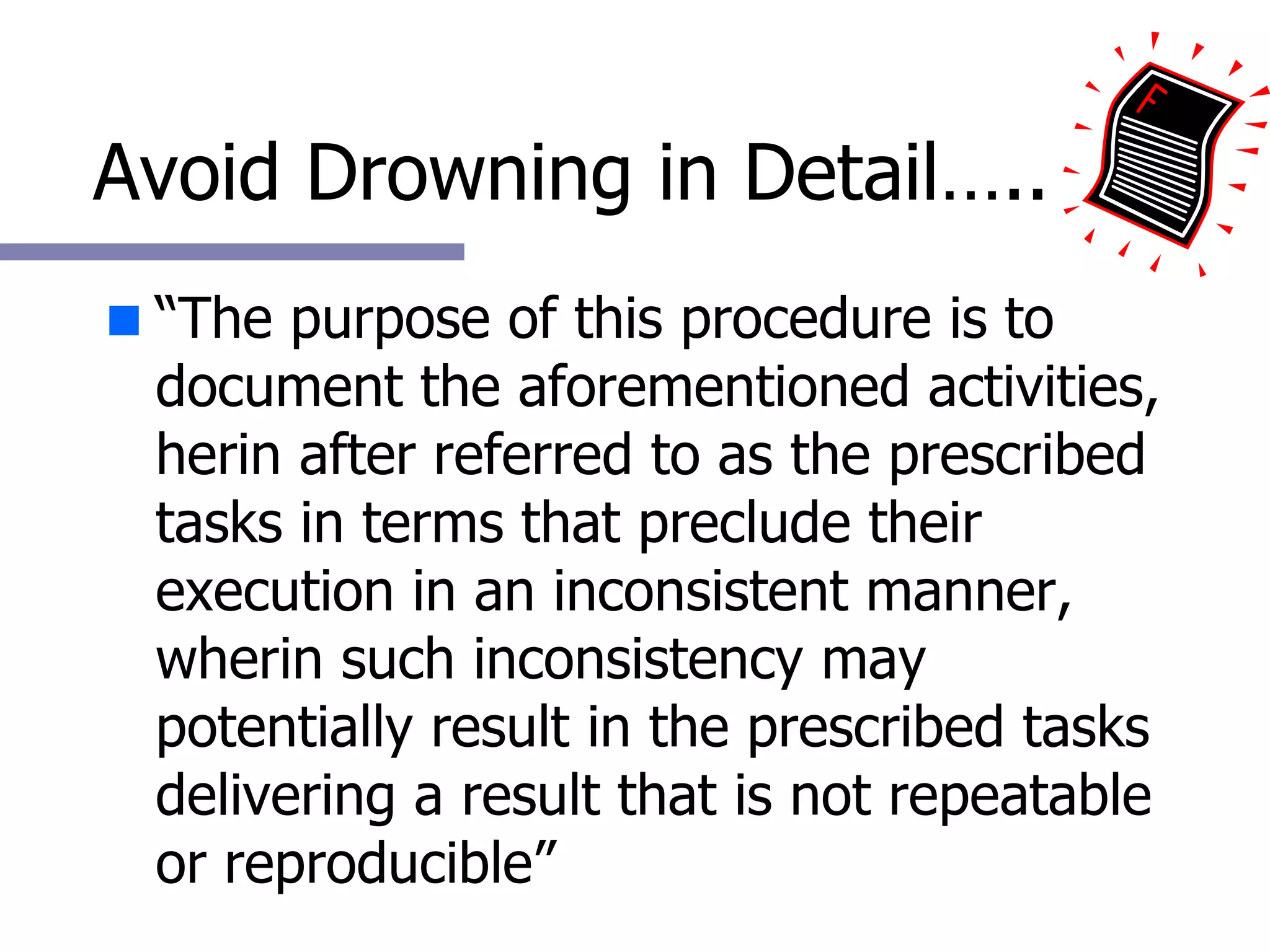 Avoid Drowning in Detail….. “ The purpose of this procedure is to document the aforementioned activities, herin after referred to as the prescribed tasks in terms that preclude their execution in an inconsistent manner, wherin such inconsistency may potentially result in the prescribed tasks delivering a result that is not repeatable or reproducible” 