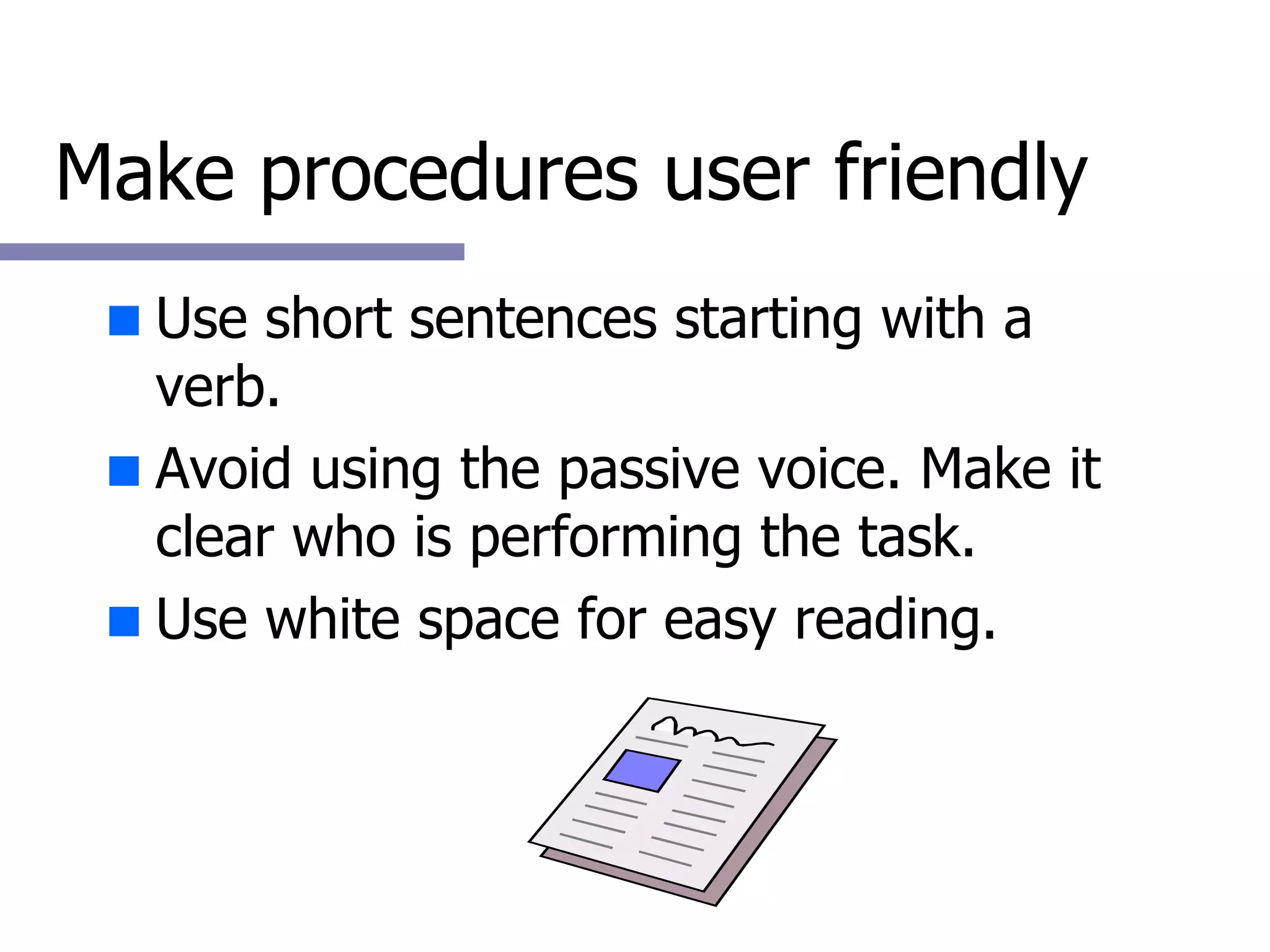 Make procedures user friendly Use short sentences starting with a verb. Avoid using the passive voice. Make it clear who is performing the task. Use white space for easy reading. 