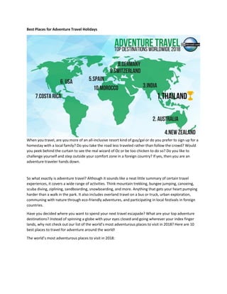 Best Places for Adventure Travel Holidays
When you travel, are you more of an all-inclusive resort kind of guy/gal or do you prefer to sign up for a
homestay with a local family? Do you take the road less traveled rather than follow the crowd? Would
you peek behind the curtain to see the real wizard of Oz or be too chicken to do so? Do you like to
challenge yourself and step outside your comfort zone in a foreign country? If yes, then you are an
adventure traveler hands down.
So what exactly is adventure travel? Although it sounds like a neat little summary of certain travel
experiences, it covers a wide range of activities. Think mountain trekking, bungee jumping, canoeing,
scuba diving, ziplining, sandboarding, snowboarding, and more. Anything that gets your heart pumping
harder than a walk in the park. It also includes overland travel on a bus or truck, urban exploration,
communing with nature through eco-friendly adventures, and participating in local festivals in foreign
countries.
Have you decided where you want to spend your next travel escapade? What are your top adventure
destinations? Instead of spinning a globe with your eyes closed and going wherever your index finger
lands, why not check out our list of the world’s most adventurous places to visit in 2018? Here are 10
best places to travel for adventure around the world!
The world’s most adventurous places to visit in 2018:
 