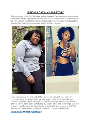 WEIGHT LOSS SUCCESS STORY
Transformation of the Day: Brittney lost 80 pounds. Over the years, she came to
believe that weight loss wasn’t unachievable. In 2019, this mother of two decided to
go from a couch potato to someone who truly enjoys working out. She reduced her
intake of high-calorie foods and exercised 5 to 6 days a week.
I was heavy during my entire adult life. I always felt beautiful, but I was self-
conscious about my weight. One day, after seven years of marriage and two
children, I weighed myself and said. “It’s time for a change. I know I can do this!” In
one year, I was down 80lbs by reducing my calorie intake and exercising 5 to 6 days
a week. I went from being a couch potato to looking forward to working out! This
journey has made me feel strong and powerful. I’m never looking back!
CLICK HERE AND FIT YOUR BODY
 
