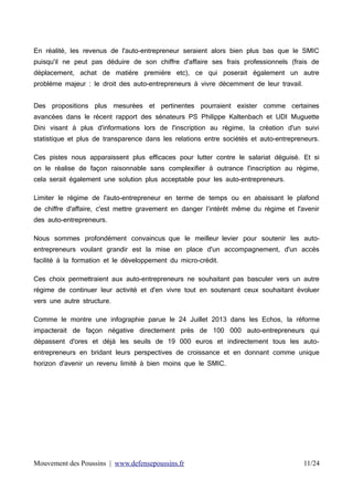 En réalité, les revenus de l'auto-entrepreneur seraient alors bien plus bas que le SMIC
puisqu'il ne peut pas déduire de son chiffre d'affaire ses frais professionnels (frais de
déplacement, achat de matière première etc), ce qui poserait également un autre
problème majeur : le droit des auto-entrepreneurs à vivre décemment de leur travail.
Des propositions plus mesurées et pertinentes pourraient exister comme certaines
avancées dans le récent rapport des sénateurs PS Philippe Kaltenbach et UDI Muguette
Dini visant à plus d'informations lors de l'inscription au régime, la création d'un suivi
statistique et plus de transparence dans les relations entre sociétés et auto-entrepreneurs.
Ces pistes nous apparaissent plus efficaces pour lutter contre le salariat déguisé. Et si
on le réalise de façon raisonnable sans complexifier à outrance l'inscription au régime,
cela serait également une solution plus acceptable pour les auto-entrepreneurs.
Limiter le régime de l'auto-entrepreneur en terme de temps ou en abaissant le plafond
de chiffre d'affaire, c'est mettre gravement en danger l’intérêt même du régime et l'avenir
des auto-entrepreneurs.
Nous sommes profondément convaincus que le meilleur levier pour soutenir les autoentrepreneurs voulant grandir est la mise en place d'un accompagnement, d'un accès
facilité à la formation et le développement du micro-crédit.
Ces choix permettraient aux auto-entrepreneurs ne souhaitant pas basculer vers un autre
régime de continuer leur activité et d'en vivre tout en soutenant ceux souhaitant évoluer
vers une autre structure.
Comme le montre une infographie parue le 24 Juillet 2013 dans les Echos, la réforme
impacterait de façon négative directement prés de 100 000 auto-entrepreneurs qui
dépassent d'ores et déjà les seuils de 19 000 euros et indirectement tous les autoentrepreneurs en bridant leurs perspectives de croissance et en donnant comme unique
horizon d'avenir un revenu limité à bien moins que le SMIC.

Mouvement des Poussins | www.defensepoussins.fr

11/24

 