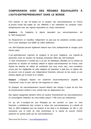 COMPARAISON

AVEC

DES

RÉGIMES

ÉQUIVALENTS

À

L'AUTO-ENTREPRENEURIAT DANS LE MONDE
Pour prendre un peu de hauteur sur la situation des auto-entrepreneurs en France
et pouvoir croiser des angles de vue différents, il est intéressant de comparer l'autoentrepreneuriat avec des régimes équivalents au niveau international.
Angleterre

: En

Angleterre

le

le "Self Employment"

régime

équivalent

aux

auto-entrepreneurs

est

Au Royaume-Uni un travailleur indépendant ne paie pas de cotisations sociales jusqu'à
5315 Livres Sterling/an soit 6400€ de chiffre d'affaire/an.
Les Self Employed peuvent également déduire leurs frais professionnels et charges qu'ils
doivent payer.

Il est particulièrement important de souligner le fait qu'en Angleterre, une majorité de
personnes vivant en situation de handicap choisissent d'être des Self Employed.

A notre connaissance il n'existe pas à ce jour de statistiques officielles sur le nombre de

personnes en situation de handicap utilisant le régime auto-entrepreneur en France, mais
d'après les dizaines de milliers de contribution que nous avons reçu, nous constatons
qu'une part non négligeable de cette catégorie de population a opté pour ce régime afin
de pouvoir vivre et acquérir une indépendance financière, retrouver du lien social, et une
certaine dignité par le travail et la création.
Espagne

: L'Espagne

dispose

non

seulement

d'auto-entrepreneurs

(Appelés

les

"Autonomos") mais en plus ,elle les met largement en valeur.
En Espagne, les auto-entrepreneurs peuvent déduire des charges à payer de leur frais
de fonctionnement inhérent à leur activité (frais de déplacement etc).
Des régions espagnoles décident même de soutenir financièrement les auto-entrepreneurs
en encourageant l'obtention de micro-crédits jusqu'à 7 500 euros par entrepreneur.
Ce

qui

est

à souligner est

que

l'Espagne, qui

est

pourtant

un

pays

en

crise

financière, a parfaitement bien compris la valeur des auto-entrepreneurs et a décidé de
faire un effort budgétaire pour les soutenir et les aider à se développer, car elle a

pris

conscience que la sortie de crise économique et la reprise du pouvoir d'achat
passeront en grande partie par les auto-entrepreneurs.

Mouvement des Poussins | www.defensepoussins.fr

12/24

 