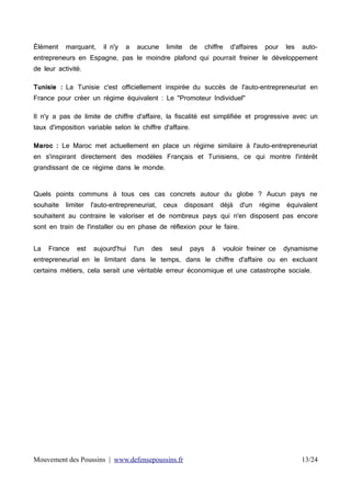 Élément

marquant,

il n'y

a

aucune

limite

de

chiffre

d'affaires

pour

les

auto-

entrepreneurs en Espagne, pas le moindre plafond qui pourrait freiner le développement
de leur activité.
Tunisie : La Tunisie c'est officiellement inspirée du succès de l'auto-entrepreneuriat en
France pour créer un régime équivalent : Le "Promoteur Individuel"
Il n'y a pas de limite de chiffre d'affaire, la fiscalité est simplifiée et progressive avec un
taux d'imposition variable selon le chiffre d'affaire.
Maroc : Le Maroc met actuellement en place un régime similaire à l'auto-entrepreneuriat
en s'inspirant directement des modèles Français et Tunisiens, ce qui montre l'intérêt
grandissant de ce régime dans le monde.
Quels points communs à tous ces cas concrets autour du globe ? Aucun pays ne
souhaite

limiter

l'auto-entrepreneuriat,

ceux

disposant

déjà

d'un

régime

équivalent

souhaitent au contraire le valoriser et de nombreux pays qui n'en disposent pas encore
sont en train de l'installer ou en phase de réflexion pour le faire.
La

France

est

aujourd'hui

l'un

des

seul

pays

à

vouloir freiner ce

dynamisme

entrepreneurial en le limitant dans le temps, dans le chiffre d'affaire ou en excluant
certains métiers, cela serait une véritable erreur économique et une catastrophe sociale.

Mouvement des Poussins | www.defensepoussins.fr

13/24

 
