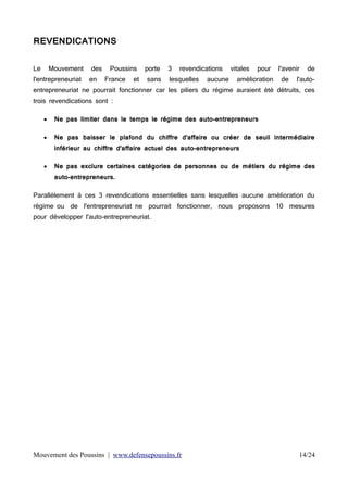 REVENDICATIONS
Le

Mouvement

l'entrepreneuriat

des
en

Poussins
France

et

porte
sans

3

revendications

lesquelles

aucune

vitales

pour

amélioration

l'avenir
de

de

l'auto-

entrepreneuriat ne pourrait fonctionner car les piliers du régime auraient été détruits, ces
trois revendications sont :


Ne pas limiter dans le temps le régime des auto-entrepreneurs



Ne pas baisser le plafond du chiffre d'affaire ou créer de seuil intermédiaire
inférieur au chiffre d'affaire actuel des auto-entrepreneurs



Ne pas exclure certaines catégories de personnes ou de métiers du régime des
auto-entrepreneurs.

Parallèlement à ces 3 revendications essentielles sans lesquelles aucune amélioration du
régime ou de l'entrepreneuriat ne pourrait fonctionner, nous proposons 10 mesures
pour développer l'auto-entrepreneuriat.

Mouvement des Poussins | www.defensepoussins.fr

14/24

 