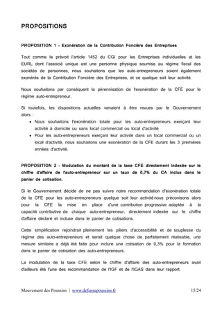 PROPOSITIONS
PROPOSITION 1 – Exonération de la Contribution Foncière des Entreprises
Tout comme le prévoit l’article 1452 du CGI pour les Entreprises individuelles et les
EURL dont l’associé unique est une personne physique soumise au régime fiscal des
sociétés de personnes, nous souhaitons que les auto-entrepreneurs soient également
exonérés de la Contribution Foncière des Entreprises, et ce quelque soit leur activité.
Nous souhaitons par conséquent la pérennisation de l'exonération de la CFE pour le
régime auto-entrepreneur.
Si toutefois, les dispositions actuelles venaient à être revues par le Gouvernement
alors :
 Nous souhaitons l'exonération totale pour les auto-entrepreneurs exerçant leur
activité à domicile ou sans local commercial ou local d'activité
 Pour les auto-entrepreneurs exerçant leur activité dans un local commercial ou un
local d'activité, nous souhaitons une exonération de la CFE durant les 3 premières
années d'activité.
PROPOSITION 2 - Modulation du montant de la taxe CFE directement indexée sur le
chiffre d'affaire de l'auto-entrepreneur sur un taux de 0,7% du CA inclus dans le
panier de cotisation.
Si le Gouvernement décide de ne pas suivre notre recommandation d'exonération totale
de la CFE pour les auto-entrepreneurs quelque soit leur activité nous préconisons alors
pour

la

CFE

la

mise

en

place

d'une contribution progressive adaptée

à

la

capacité contributive de chaque auto-entrepreneur, directement indexée sur le chiffre
d'affaire déclaré et incluse dans le panier de cotisations.
Cette simplification rejoindrait pleinement les piliers d'accessibilité et de souplesse du
régime des auto-entrepreneurs et serait quelque chose de parfaitement réalisable, une
mesure similaire a déjà été faite pour inclure une cotisation de 0,3% pour la formation
dans le panier de cotisation des auto-entrepreneurs.
La modulation de la taxe CFE selon le chiffre d'affaire des auto-entrepreneurs avait
d'ailleurs été l'une des recommandation de l'IGF et de l'IGAS dans leur rapport.

Mouvement des Poussins | www.defensepoussins.fr

15/24

 