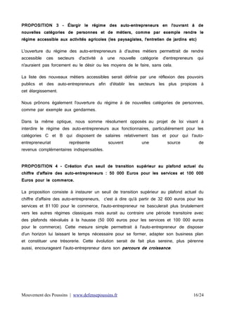 PROPOSITION 3 – Élargir le régime des auto-entrepreneurs en l'ouvrant à de
nouvelles catégories de personnes et de métiers, comme par exemple rendre le
régime accessible aux activités agricoles (les paysagistes, l'entretien de jardins etc)
L'ouverture du régime des auto-entrepreneurs à d'autres métiers permettrait de rendre
accessible

ces

secteurs

d'activité

à

une

nouvelle

catégorie

d'entrepreneurs

qui

n'auraient pas forcement eu le désir ou les moyens de le faire, sans cela.
La liste des nouveaux métiers accessibles serait définie par une réflexion des pouvoirs
publics et des auto-entrepreneurs afin d'établir les secteurs les plus propices à
cet élargissement.
Nous prônons également l'ouverture du régime à de nouvelles catégories de personnes,
comme par exemple aux gendarmes.
Dans la même optique, nous somme résolument opposés au projet de loi visant à
interdire le régime des auto-entrepreneurs aux fonctionnaires, particulièrement pour les
catégories C et B qui disposent de salaires relativement bas et pour qui l'autoentrepreneuriat

représente

souvent

une

source

de

revenus complémentaires indispensables.
PROPOSITION 4 - Création d'un seuil de transition supérieur au plafond actuel du
chiffre d'affaire des auto-entrepreneurs : 50 000 Euros pour les services et 100 000
Euros pour le commerce.
La proposition consiste à instaurer un seuil de transition supérieur au plafond actuel du
chiffre d'affaire des auto-entrepreneurs,

c'est à dire qu'à partir de 32 600 euros pour les

services et 81 100 pour le commerce, l'auto-entrepreneur ne basculerait plus brutalement
vers les autres régimes classiques mais aurait au contraire une période transitoire avec
des plafonds réévalués à la hausse (50 000 euros pour les services et 100 000 euros
pour le commerce). Cette mesure simple permettrait à l'auto-entrepreneur de disposer
d'un horizon lui laissant le temps nécessaire pour se former, adapter son business plan
et constituer une trésorerie. Cette évolution serait de fait plus sereine, plus pérenne
aussi, encourageant l'auto-entrepreneur dans son parcours de croissance.

Mouvement des Poussins | www.defensepoussins.fr

16/24

 