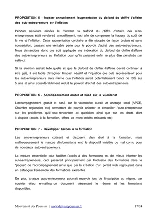 PROPOSITION 5 - Indexer annuellement l'augmentation du plafond du chiffre d'affaire
des auto-entrepreneurs sur l'inflation
Pendant

plusieurs

années

le

montant

du

plafond

du

chiffre

d'affaire

des

auto-

entrepreneurs était revalorisé annuellement, ceci afin de compenser la hausse du coût de
la vie et l'inflation. Cette augmentation corollaire a été stoppée de façon brutale et sans
concertation, causant une véritable perte pour le pouvoir d'achat des auto-entrepreneurs.
Nous demandons donc que soit appliquée une indexation du plafond du chiffre d'affaire
des auto-entrepreneurs sur l'inflation pour qu'ils puissent enfin ne plus être pénalisés par
celle-ci.
Si la situation restait telle quelle et que le plafond de chiffre d'affaire devait continuer à
être gelé, il est facile d'imaginer l'impact négatif et l'injustice que cela représenterait pour
les auto-entrepreneurs alors même que l'inflation aurait potentiellement bondi de 10% sur
5 ans et ainsi considérablement réduit le pouvoir d'achat des auto-entrepreneurs.
PROPOSITION 6 - Accompagnement gratuit et basé sur le volontariat
L'accompagnement gratuit et basé sur le volontariat aurait un ancrage local (APCE,
Chambre régionales etc) permettant de pouvoir orienter et conseiller l'auto-entrepreneur
sur les problèmes qu'il peut rencontrer au quotidien ainsi que sur les droits dont
il dispose (accès à la formation, offres de micro-crédits existants etc)
PROPOSITION 7 - Développer l'accès à la formation
Les

auto-entrepreneurs

cotisent

et

disposent

d'un

droit

à

la

formation,

mais

malheureusement le manque d'informations rend le dispositif invisible ou mal connu pour
de nombreux auto-entrepreneurs.
La mesure essentielle pour faciliter l'accès à des formations est de mieux informer les
auto-entrepreneurs, ceci passerait principalement par l'inclusion des formations dans le
"paquet" de l'accompagnement ainsi que par la création d'un portail web regroupant dans
un catalogue l'ensemble des formations existantes.
De plus, chaque auto-entrepreneur pourrait recevoir lors de l'inscription au régime, par
courrier

et/ou

e-mailing, un

document

présentant

le

régime

et

les

formations

disponibles.

Mouvement des Poussins | www.defensepoussins.fr

17/24

 