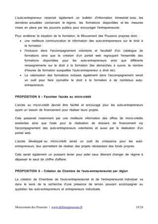 L'auto-entrepreneur recevrait

également

un

bulletin

d'information trimestriel avec les

dernières actualités concernant le régime, les formations disponibles et les mesures
mises en place par les pouvoirs publics pour encourager l'entrepreneuriat.
Pour améliorer la situation de la formation, le Mouvement des Poussins propose donc :


une meilleure communication et information des auto-entrepreneurs sur le droit à
la formation



l'inclusion

dans

l'accompagnement

volontaire

et

facultatif

d'un

catalogue

de

formations ainsi que la création d'un portail web regroupant l'ensemble des
formations

disponibles

pour

les

auto-entrepreneurs

ainsi

que

différents

renseignements sur le droit à la formation (les démarches à suivre, le nombre
d'heures de formation auxquelles l'auto-entrepreneur a droit etc).


La valorisation des formations incluses également dans l'accompagnement serait
un outil pour faire connaître le droit à la formation à de nombreux autoentrepreneurs.

PROPOSITION 8 - Favoriser l'accès au micro-crédit
L'accès au micro-crédit devrait être facilité et encouragé pour les auto-entrepreneurs
ayant un besoin de financement pour réaliser leurs projets.
Cela passerait notamment par une meilleure information des offres de micro-crédits
existantes

ainsi

que

l'aide

pour

la

réalisation

de

dossiers

de

financement

via

l'accompagnement des auto-entrepreneurs volontaires et aussi par la réalisation d'un
portail web.
L'accès

développé au

micro-crédit

serait

un

outil

de

croissance

pour

les

auto-

entrepreneurs, leur permettant de réaliser des projets nécessitant des fonds propres.
Cela serait également un puissant levier pour aider ceux désirant changer de régime à
dépasser le seuil de chiffre d'affaire.
PROPOSITION 9 - Création de Chambre de l'auto-entrepreneuriat par région
La création de Chambres de l'auto-entrepreneuriat et de l'entrepreneuriat individuel  va
dans le sens de la recherche d'une présence de terrain pouvant accompagner au
quotidien les auto-entrepreneurs et entrepreneurs individuels. 

Mouvement des Poussins | www.defensepoussins.fr

18/24

 
