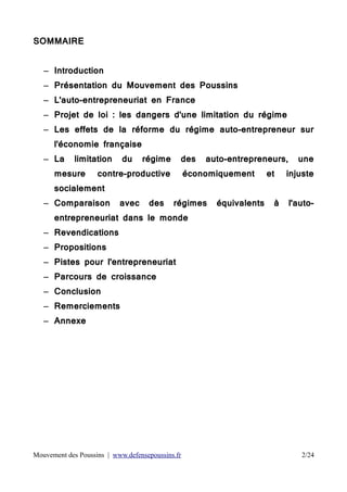 SOMMAIRE
– Introduction
– Présentation du Mouvement des Poussins
– L'auto-entrepreneuriat en France
– Projet de loi : les dangers d'une limitation du régime
– Les effets de la réforme du régime auto-entrepreneur sur
l'économie française
– La

limitation

mesure

du

régime

des

contre-productive

auto-entrepreneurs,

économiquement

et

une

injuste

socialement
– Comparaison

avec

des

régimes

équivalents

à

l'auto-

entrepreneuriat dans le monde
– Revendications
– Propositions
– Pistes pour l'entrepreneuriat
– Parcours de croissance
– Conclusion
– Remerciements
– Annexe

Mouvement des Poussins | www.defensepoussins.fr

2/24

 