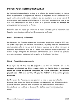 PISTES POUR L'ENTREPRENEURIAT
La Commission Grandguillaume, en plus de la réforme des auto-entrepreneurs, a comme
thème supplémentaire l'Entrepreneuriat Individuel, le rapporteur de la Commission nous
ayant également demandé notre contribution sur ces questions, nous avons proposé 3
grandes pistes pour améliorer l'Entrepreneuriat en France en prenant comme base le fait
que l'auto-entrepreneuriat doit être le socle et la première marche du parcours de

croissance de l'entrepreneuriat en France.

Découvrez dans les lignes qui suivent les 3 pistes proposées par le Mouvement des
Poussins pour développer et favoriser l'Entrepreneuriat en France.
Piste 1 - Simplification administrative
Le Mouvement des Poussins propose une simplification globale pour toutes les TPE avec
un guichet unique pour les formalités administratives, le partage entre les administrations
des informations afin de ne pas avoir à déclarer plusieurs fois la même information à
différentes administrations, ainsi que la création d'une interface numérique permettant de
réaliser en ligne l'intégralité des démarches administratives. Ce ne sont là que quelques
unes des nombreuses pistes que doit comporter la simplification pour tous.

Piste 2 - Fiscalité juste et progressive
Nous reprenons ici l'une des 60 propositions de François Hollande lors de la
campagne présidentielle de 2012, à savoir établir une fiscalité juste et progressive
prenant en compte les capacités contributives de chaque entrepreneur, les montants
proposés sont : 15% pour les TPE, 30% pour les PME/ETI et 35% pour les grandes
entreprises.
Le Mouvement des Poussins propose également la mise en place d'une fiscalité
équitable, c'est à dire que chaque entrepreneur ne payerait plus ses différentes charges
et impôts de façon forfaitaire, mais uniquement lors de la déclaration mensuelle ou
trimestrielle de ses bénéfices ou de son chiffre d'affaire (selon le régime juridique
utilisé).

Mouvement des Poussins | www.defensepoussins.fr

20/24

 