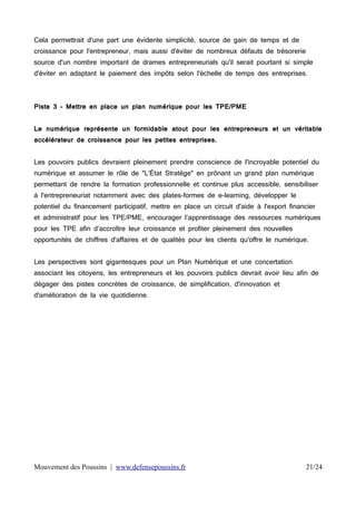 Cela permettrait d'une part une évidente simplicité, source de gain de temps et de
croissance pour l'entrepreneur, mais aussi d'éviter de nombreux défauts de trésorerie
source d'un nombre important de drames entrepreneurials qu'il serait pourtant si simple
d'éviter en adaptant le paiement des impôts selon l'échelle de temps des entreprises.

Piste 3 - Mettre en place un plan numérique pour les TPE/PME
Le numérique représente un formidable atout pour les entrepreneurs et un véritable
accélérateur de croissance pour les petites entreprises.
Les pouvoirs publics devraient pleinement prendre conscience de l'incroyable potentiel du
numérique et assumer le rôle de "L'État Stratège" en prônant un grand plan numérique
permettant de rendre la formation professionnelle et continue plus accessible, sensibiliser
à l'entrepreneuriat notamment avec des plates-formes de e-learning, développer le
potentiel du financement participatif, mettre en place un circuit d'aide à l'export financier
et administratif pour les TPE/PME, encourager l’apprentissage des ressources numériques
pour les TPE afin d’accroître leur croissance et profiter pleinement des nouvelles
opportunités de chiffres d'affaires et de qualités pour les clients qu'offre le numérique.
Les perspectives sont gigantesques pour un Plan Numérique et une concertation
associant les citoyens, les entrepreneurs et les pouvoirs publics devrait avoir lieu afin de
dégager des pistes concrètes de croissance, de simplification, d'innovation et
d'amélioration de la vie quotidienne.

Mouvement des Poussins | www.defensepoussins.fr

21/24

 