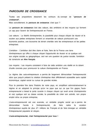 PARCOURS DE CROISSANCE
Toutes

ces

croissance".

propositions

dessinent

les

contours

du concept

de

"parcours

de

Mais concrètement, le parcours de croissance, c'est quoi ?
Le parcours de croissance c'est des valeurs, des ambitions et des moyens qui forment
un cap pour l'avenir de l'entrepreneuriat en France.

Les valeurs : La liberté d'entreprendre, la possibilité pour chaque citoyen de réussir et le
soutien aux petites entreprises forment un ensemble de valeurs promouvant une
économie positive, une économie de terrain orientée vers les entrepreneurs et les petites
entreprises.
L'ambition : L'ambition doit être claire et forte, faire de la France une terre
d'entrepreneurs qui offre à chaque citoyen l'opportunité de réussir et ce quelque soit
son origine sociale ou géographique, ceci est une question de justice sociale, l'ambition
de construire un rêve français.
Les moyens : Les moyens consistent à faire de cette ambition une réalité en la dotant
d'outils concrets pour promouvoir la culture d'entreprendre en France.
Le régime des auto-entrepreneurs a permis de largement démocratiser l'entrepreneuriat
alors que jusqu'à présent la création d'entreprise était difficilement accessible sans capital
économique, capital social ou cursus de grandes écoles.
Pour la première fois dans l'histoire de notre pays, en simplifiant administrativement le
régime et en adoptant le principe qu'on ne paye que sur ce que l'on gagne, l'autoentrepreneuriat a laissé la porte ouverte à chaque citoyen qui avait envie d'entreprendre
et ceci quelque soit sa classe sociale, la possibilité de créer son activité, son propre
emploi et/ou sa propre entreprise.
L'auto-entrepreneuriat est une avancée, un véritable progrès social qui a permis de
démocratiser

l'accès

à

l'entrepreneuriat,

de

faire

naitre

la

vocation

d'entrepreneur auprès de plus d'1 millions de Français et de faire émerger un véritable
Entrepreneuriat populaire et citoyen.
L'auto-entrepreneuriat, c'est l'entrepreneuriat pour tous !

Mouvement des Poussins | www.defensepoussins.fr

22/24

 