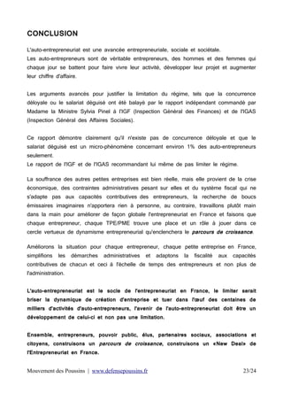 CONCLUSION
L'auto-entrepreneuriat est une avancée entrepreneuriale, sociale et sociétale.
Les auto-entrepreneurs sont de véritable entrepreneurs, des hommes et des femmes qui
chaque jour se battent pour faire vivre leur activité, développer leur projet et augmenter
leur chiffre d'affaire.
Les arguments avancés pour justifier la limitation du régime, tels que la concurrence
déloyale ou le salariat déguisé ont été balayé par le rapport indépendant commandé par
Madame la Ministre Sylvia Pinel à l'IGF (Inspection Général des Finances) et de l'IGAS
(Inspection Général des Affaires Sociales).
Ce rapport démontre clairement qu'il n'existe pas de concurrence déloyale et que le
salariat déguisé est un micro-phénomène concernant environ 1% des auto-entrepreneurs
seulement.
Le rapport de l'IGF et de l'IGAS recommandant lui même de pas limiter le régime.
La souffrance des autres petites entreprises est bien réelle, mais elle provient de la crise
économique, des contraintes administratives pesant sur elles et du système fiscal qui ne
s'adapte pas aux capacités contributives des entrepreneurs, la recherche de boucs
émissaires imaginaires n'apportera rien à personne, au contraire, travaillons plutôt main
dans la main pour améliorer de façon globale l'entrepreneuriat en France et faisons que
chaque entrepreneur, chaque TPE/PME trouve une place et un rôle à jouer dans ce
cercle vertueux de dynamisme entrepreneurial qu'enclenchera le parcours de croissance.

Améliorons la situation pour chaque entrepreneur, chaque petite entreprise en France,
simplifions

les

démarches

administratives

et

adaptons

la

fiscalité

aux

capacités

contributives de chacun et ceci à l'échelle de temps des entrepreneurs et non plus de
l'administration.
L'auto-entrepreneuriat est le socle de l'entrepreneuriat en France, le limiter serait
briser la dynamique de création d'entreprise et tuer dans l'œuf des centaines de
milliers d'activités d'auto-entrepreneurs, l'avenir de l'auto-entrepreneuriat doit être un
développement de celui-ci et non pas une limitation.
Ensemble, entrepreneurs, pouvoir public, élus, partenaires sociaux, associations et

citoyens, construisons un parcours de croissance, construisons un «New Deal» de
l'Entrepreneuriat en France.

Mouvement des Poussins | www.defensepoussins.fr

23/24

 