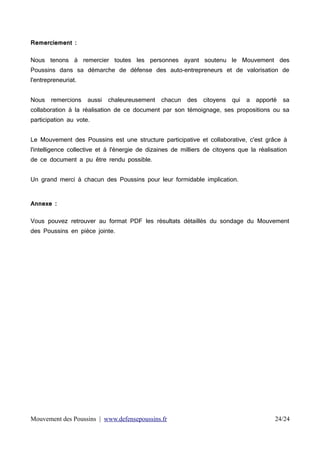 Remerciement :
Nous tenons à remercier toutes les personnes ayant soutenu le Mouvement des
Poussins dans sa démarche de défense des auto-entrepreneurs et de valorisation de
l'entrepreneuriat.
Nous

remercions

aussi

chaleureusement

chacun

des

citoyens

qui

a

apporté

sa

collaboration à la réalisation de ce document par son témoignage, ses propositions ou sa
participation au vote.
Le Mouvement des Poussins est une structure participative et collaborative, c'est grâce à
l'intelligence collective et à l'énergie de dizaines de milliers de citoyens que la réalisation
de ce document a pu être rendu possible.
Un grand merci à chacun des Poussins pour leur formidable implication.
Annexe :
Vous pouvez retrouver au format PDF les résultats détaillés du sondage du Mouvement
des Poussins en pièce jointe.

Mouvement des Poussins | www.defensepoussins.fr

24/24

 