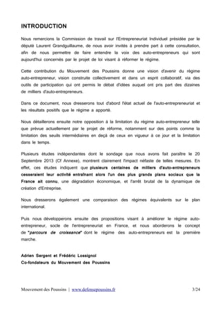 INTRODUCTION
Nous remercions la Commission de travail sur l'Entrepreneuriat Individuel présidée par le
député Laurent Grandguillaume, de nous avoir invités à prendre part à cette consultation,
afin de nous permettre de faire entendre la voix des auto-entrepreneurs qui sont
aujourd'hui concernés par le projet de loi visant à réformer le régime.
Cette contribution du Mouvement des Poussins donne une vision d'avenir du régime
auto-entrepreneur, vision construite collectivement et dans un esprit collaboratif, via des
outils de participation qui ont permis le débat d'idées auquel ont pris part des dizaines
de milliers d'auto-entrepreneurs.
Dans ce document, nous dresserons tout d'abord l'état actuel de l'auto-entrepreneuriat et
les résultats positifs que le régime a apporté.
Nous détaillerons ensuite notre opposition à la limitation du régime auto-entrepreneur telle
que prévue actuellement par le projet de réforme, notamment sur des points comme la
limitation des seuils intermédiaires en deçà de ceux en vigueur à ce jour et la limitation
dans le temps.
Plusieurs études indépendantes dont le sondage que nous avons fait paraître le 20
Septembre 2013 (Cf Annexe), montrent clairement l'impact néfaste de telles mesures. En
effet, ces études indiquent que plusieurs centaines de milliers d'auto-entrepreneurs
cesseraient leur activité entraînant alors l'un des plus grands plans sociaux que la
France ait connu, une dégradation économique, et l'arrêt brutal de la dynamique de
création d'Entreprise.
Nous dresserons également une comparaison des régimes équivalents sur le plan
international.
Puis nous développerons ensuite des propositions visant à améliorer le régime autoentrepreneur, socle de l'entrepreneuriat en France, et nous aborderons le concept

de "parcours de croissance" dont le régime des auto-entrepreneurs est la première
marche.

Adrien Sergent et Frédéric Lossignol
Co-fondateurs du Mouvement des Poussins

Mouvement des Poussins | www.defensepoussins.fr

3/24

 