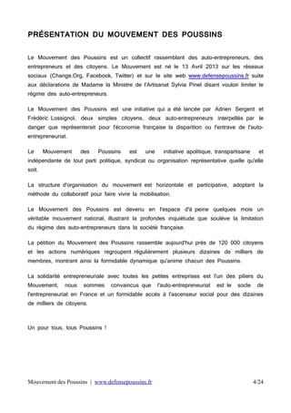 PRÉSENTATION DU MOUVEMENT DES POUSSINS
Le Mouvement des Poussins est un collectif rassemblant des auto-entrepreneurs, des
entrepreneurs et des citoyens. Le Mouvement est né le 13 Avril 2013 sur les réseaux
sociaux (Change.Org, Facebook, Twitter) et sur le site web www.defensepoussins.fr suite
aux déclarations de Madame la Ministre de l'Artisanat Sylvia Pinel disant vouloir limiter le
régime des auto-entrepreneurs.
Le Mouvement des Poussins est une initiative qui a été lancée par Adrien Sergent et
Frédéric Lossignol, deux simples citoyens, deux auto-entrepreneurs interpellés par le
danger que représenterait pour l'économie française la disparition ou l'entrave de l'autoentrepreneuriat.
Le

Mouvement

des

Poussins

est

une

initiative apolitique, transpartisane

et

indépendante de tout parti politique, syndicat ou organisation représentative quelle qu'elle
soit.
La structure d'organisation du mouvement est horizontale et participative, adoptant la
méthode du collaboratif pour faire vivre la mobilisation.
Le Mouvement des Poussins est devenu en l'espace d'à peine quelques mois un
véritable mouvement national, illustrant la profondes inquiétude que soulève la limitation
du régime des auto-entrepreneurs dans la société française.
La pétition du Mouvement des Poussins rassemble aujourd'hui près de 120 000 citoyens
et les actions numériques regroupent régulièrement plusieurs dizaines de milliers de
membres, montrant ainsi la formidable dynamique qu'anime chacun des Poussins.
La solidarité entrepreneuriale avec toutes les petites entreprises est l'un des piliers du
Mouvement,

nous

sommes

convaincus que

l'auto-entrepreneuriat

est le

socle

de

l'entrepreneuriat en France et un formidable accès à l'ascenseur social pour des dizaines
de milliers de citoyens.

Un pour tous, tous Poussins !

Mouvement des Poussins | www.defensepoussins.fr

4/24

 