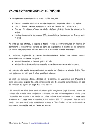L'AUTO-ENTREPRENEURIAT EN FRANCE
Ce qu'apporte l'auto-entrepreneuriat à l'économie française :


Près d'1 million d'inscriptions d'auto-entrepreneurs depuis la création du régime



Plus d'1 Milliard d'euros de cotisation dans les caisses de l’État en 2012



Plus de 15 milliards d'euros de chiffre d'affaire générés depuis la naissance du
régime



L'auto-entrepreneuriat représente 56% des créations d'entreprises en France selon
l'INSEE

Au delà de ces chiffres, le régime a facilité l'accès à l’entrepreneuriat en France en
permettant à de nombreux citoyens de sortir de la précarité, à d'autres de se constituer
un revenu complémentaire, tout en favorisant le lancement d'idées innovantes.
A

l'évidence,

aujourd'hui

le

régime

auto-entrepreneur

remplit

une

double

mission

essentielle dans la société française :


Mission d'insertion et d'émancipation sociale



Mission de facilitateur d'entrepreneuriat et de lancement de projets innovants

La réforme, telle qu'elle est actuellement envisagée par Madame la Ministre Sylvia Pinel
met clairement en péril ces 2 effets positifs du régime.
En effet, en l'absence d'étude d'impact de la réforme, le Mouvement des Poussins a
initié un sondage auprès des auto-entrepreneurs afin de connaître leurs intentions en cas
de limitation du régime en deçà des seuils actuels.
Les résultats de notre étude sont inquiétants (Voir infographie page suivante). Parmi les
chiffres clés illustrés dans l'infographie : Environ 40% des auto-entrepreneurs disent qu'ils
cesseraient leur activité si les seuils de chiffre d'affaire étaient ramenés à 19 000€ pour
le service et 47 500€ pour le commerce, soit environ 360 000 personnes. Près de 40%
d'entre eux répondent qu'ils s'inscriraient ensuite à Pôle Emploi, ce qui provoquerait le
plus grand plan social que la France ait connu.

Mouvement des Poussins | www.defensepoussins.fr

5/24

 