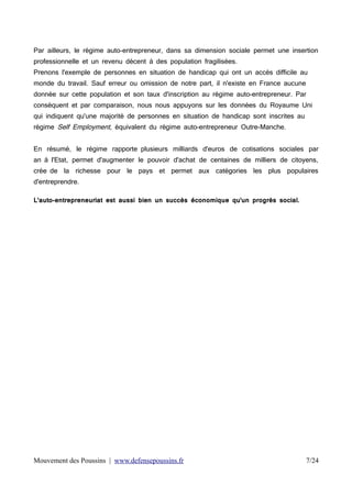 Par ailleurs, le régime auto-entrepreneur, dans sa dimension sociale permet une insertion
professionnelle et un revenu décent à des population fragilisées.
Prenons l'exemple de personnes en situation de handicap qui ont un accès difficile au
monde du travail. Sauf erreur ou omission de notre part, il n'existe en France aucune
donnée sur cette population et son taux d'inscription au régime auto-entrepreneur. Par
conséquent et par comparaison, nous nous appuyons sur les données du Royaume Uni
qui indiquent qu'une majorité de personnes en situation de handicap sont inscrites au
régime Self Employment, équivalent du régime auto-entrepreneur Outre-Manche.

En résumé, le régime rapporte plusieurs milliards d'euros de cotisations sociales par
an à l'Etat, permet d'augmenter le pouvoir d'achat de centaines de milliers de citoyens,
crée de la richesse pour le pays et permet aux catégories les plus populaires
d'entreprendre.
L'auto-entrepreneuriat est aussi bien un succès économique qu'un progrès social.

Mouvement des Poussins | www.defensepoussins.fr

7/24

 