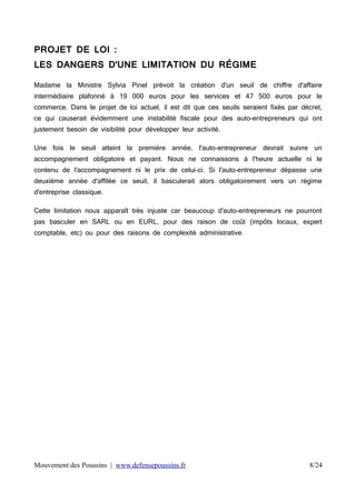 PROJET DE LOI :
LES DANGERS D'UNE LIMITATION DU RÉGIME
Madame la Ministre Sylvia Pinel prévoit la création d'un seuil de chiffre d'affaire
intermédiaire plafonné à 19 000 euros pour les services et 47 500 euros pour le
commerce. Dans le projet de loi actuel, il est dit que ces seuils seraient fixés par décret,
ce qui causerait évidemment une instabilité fiscale pour des auto-entrepreneurs qui ont
justement besoin de visibilité pour développer leur activité.
Une fois le seuil atteint la première année, l'auto-entrepreneur devrait suivre un
accompagnement obligatoire et payant. Nous ne connaissons à l'heure actuelle ni le
contenu de l'accompagnement ni le prix de celui-ci. Si l'auto-entrepreneur dépasse une
deuxième année d'affilée ce seuil, il basculerait alors obligatoirement vers un régime
d'entreprise classique.
Cette limitation nous apparaît très injuste car beaucoup d'auto-entrepreneurs ne pourront
pas basculer en SARL ou en EURL, pour des raison de coût (impôts locaux, expert
comptable, etc) ou pour des raisons de complexité administrative.

Mouvement des Poussins | www.defensepoussins.fr

8/24

 