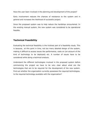 Have the user been involved in the planning and development of the project?

Early involvement reduces the chances of resistance to the system and in
general and increases the likelihood of successful project.

Since the proposed system was to help reduce the hardships encountered. In
the existing manual system, the new system was considered to be operational
feasible.




Technical Feasibility

Evaluating the technical feasibility is the trickiest part of a feasibility study. This
is because, .at this point in time, not too many detailed design of the system,
making it difficult to access issues like performance, costs on (on account of the
kind of technology to be deployed) etc. A number of issues have to be
considered while doing a technical analysis.

Understand the different technologies involved in the proposed system before
commencing the project we have to be very clear about what are the
technologies that are to be required for the development of the new system.
Find out whether the organization currently possesses the required technologies.
Is the required technology available with the organization?
 